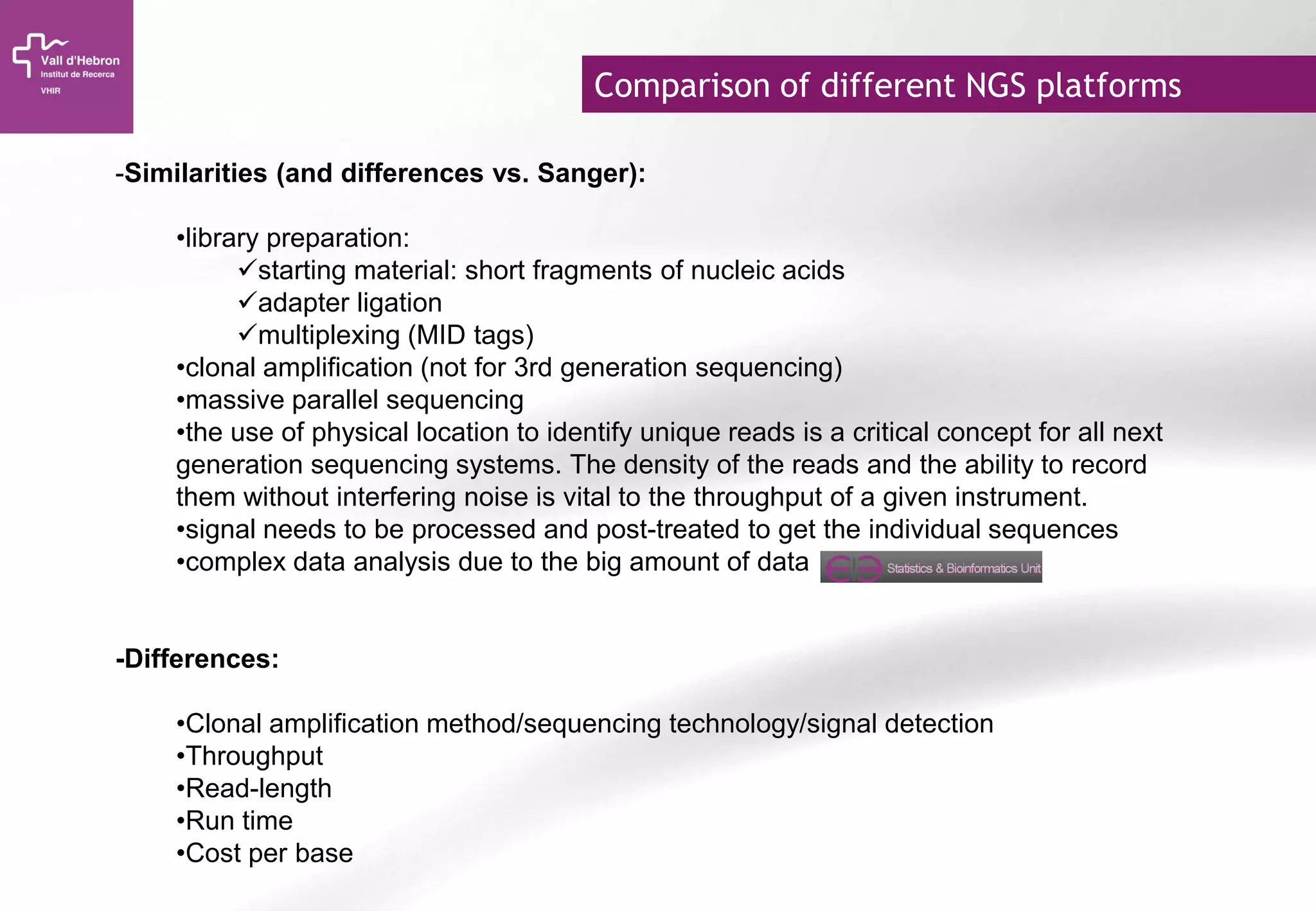 Comparison of different NGS platforms
-Similarities (and differences vs. Sanger):
•library preparation:
starting material: short fragments of nucleic acids
adapter ligation
multiplexing (MID tags)
•clonal amplification (not for 3rd generation sequencing)
•massive parallel sequencing
•the use of physical location to identify unique reads is a critical concept for all next
generation sequencing systems. The density of the reads and the ability to record
them without interfering noise is vital to the throughput of a given instrument.
•signal needs to be processed and post-treated to get the individual sequences
•complex data analysis due to the big amount of data
-Differences:
•Clonal amplification method/sequencing technology/signal detection
•Throughput
•Read-length
•Run time
•Cost per base
 