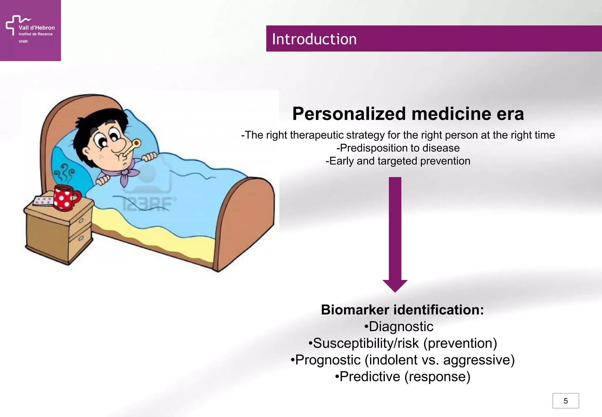 5
Introduction
Personalized medicine era
Biomarker identification:
•Diagnostic
•Susceptibility/risk (prevention)
•Prognostic (indolent vs. aggressive)
•Predictive (response)
-The right therapeutic strategy for the right person at the right time
-Predisposition to disease
-Early and targeted prevention
 
