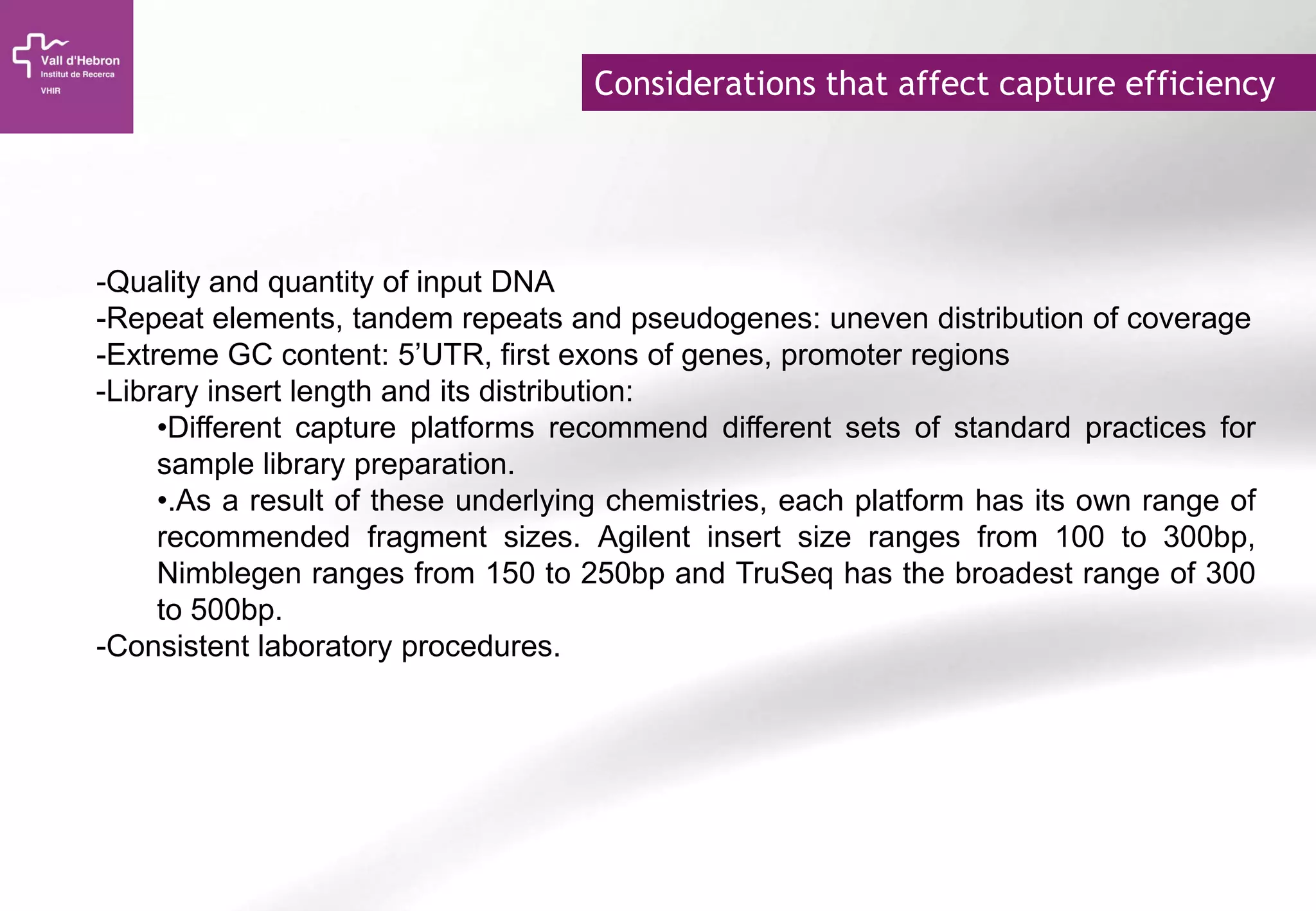 Considerations that affect capture efficiency
-Quality and quantity of input DNA
-Repeat elements, tandem repeats and pseudogenes: uneven distribution of coverage
-Extreme GC content: 5’UTR, first exons of genes, promoter regions
-Library insert length and its distribution:
•Different capture platforms recommend different sets of standard practices for
sample library preparation.
•.As a result of these underlying chemistries, each platform has its own range of
recommended fragment sizes. Agilent insert size ranges from 100 to 300bp,
Nimblegen ranges from 150 to 250bp and TruSeq has the broadest range of 300
to 500bp.
-Consistent laboratory procedures.
 