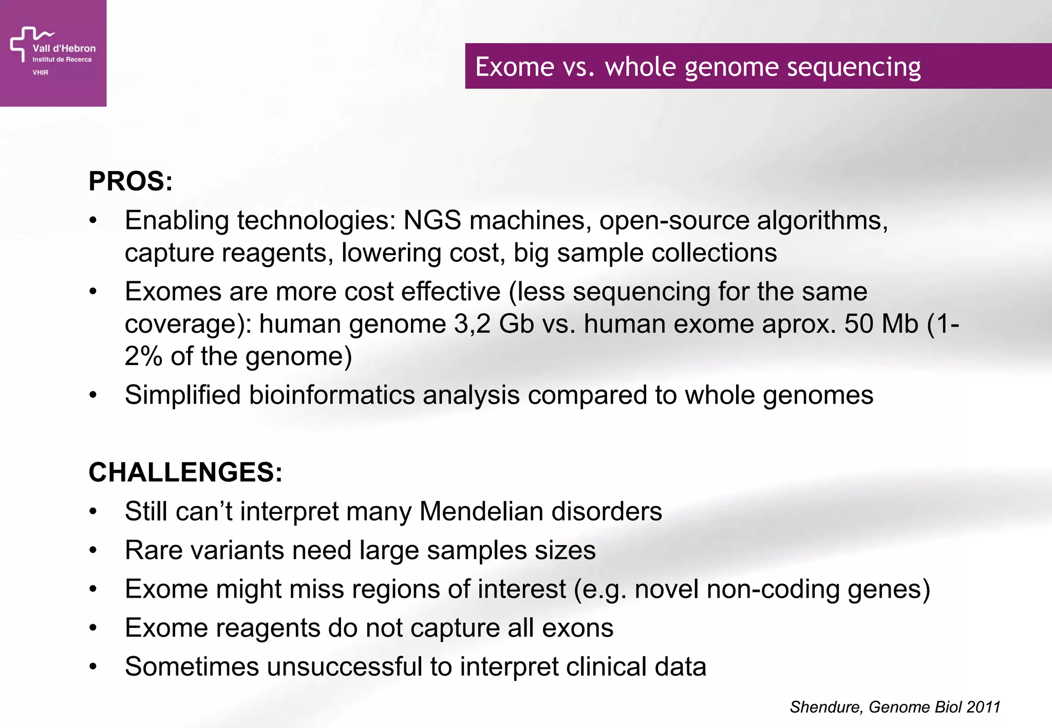 Exome vs. whole genome sequencing
PROS:
• Enabling technologies: NGS machines, open-source algorithms,
capture reagents, lowering cost, big sample collections
• Exomes are more cost effective (less sequencing for the same
coverage): human genome 3,2 Gb vs. human exome aprox. 50 Mb (1-
2% of the genome)
• Simplified bioinformatics analysis compared to whole genomes
CHALLENGES:
• Still can’t interpret many Mendelian disorders
• Rare variants need large samples sizes
• Exome might miss regions of interest (e.g. novel non-coding genes)
• Exome reagents do not capture all exons
• Sometimes unsuccessful to interpret clinical data
Shendure, Genome Biol 2011
 