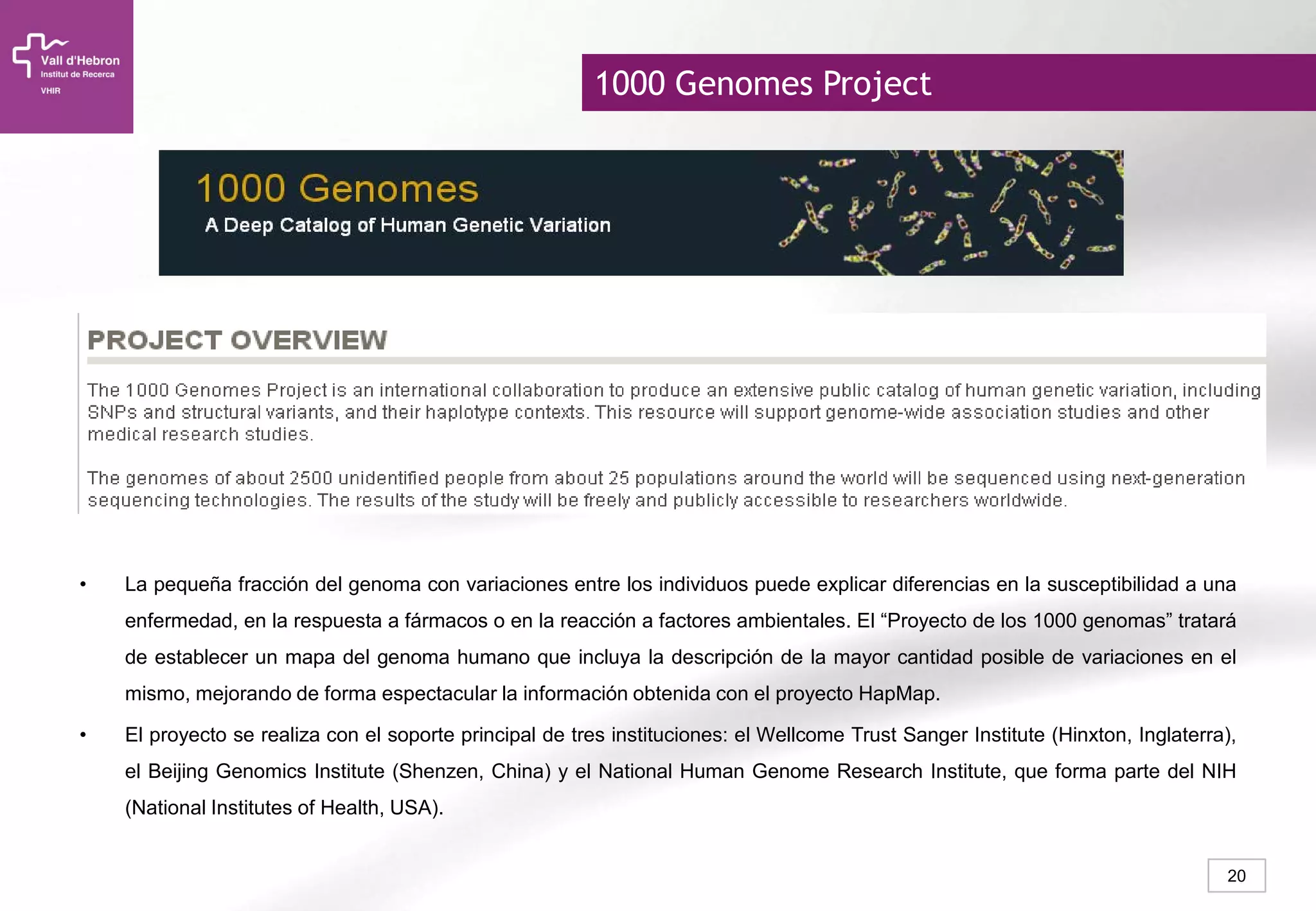 20
• La pequeña fracción del genoma con variaciones entre los individuos puede explicar diferencias en la susceptibilidad a una
enfermedad, en la respuesta a fármacos o en la reacción a factores ambientales. El “Proyecto de los 1000 genomas” tratará
de establecer un mapa del genoma humano que incluya la descripción de la mayor cantidad posible de variaciones en el
mismo, mejorando de forma espectacular la información obtenida con el proyecto HapMap.
• El proyecto se realiza con el soporte principal de tres instituciones: el Wellcome Trust Sanger Institute (Hinxton, Inglaterra),
el Beijing Genomics Institute (Shenzen, China) y el National Human Genome Research Institute, que forma parte del NIH
(National Institutes of Health, USA).
1000 Genomes Project
 