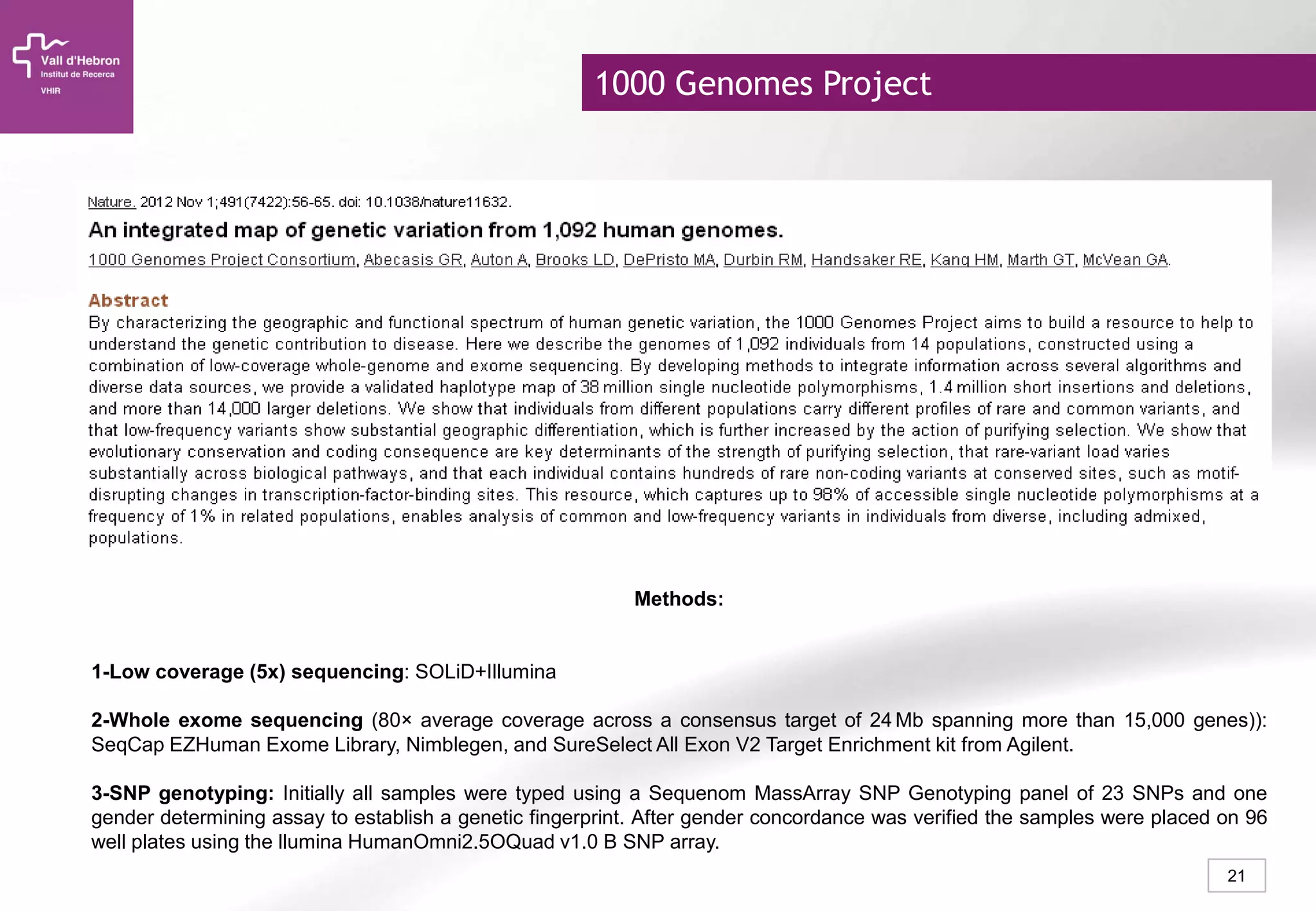 21
Methods:
1-Low coverage (5x) sequencing: SOLiD+Illumina
2-Whole exome sequencing (80× average coverage across a consensus target of 24 Mb spanning more than 15,000 genes)):
SeqCap EZHuman Exome Library, Nimblegen, and SureSelect All Exon V2 Target Enrichment kit from Agilent.
3-SNP genotyping: Initially all samples were typed using a Sequenom MassArray SNP Genotyping panel of 23 SNPs and one
gender determining assay to establish a genetic fingerprint. After gender concordance was verified the samples were placed on 96
well plates using the llumina HumanOmni2.5OQuad v1.0 B SNP array.
1000 Genomes Project
 