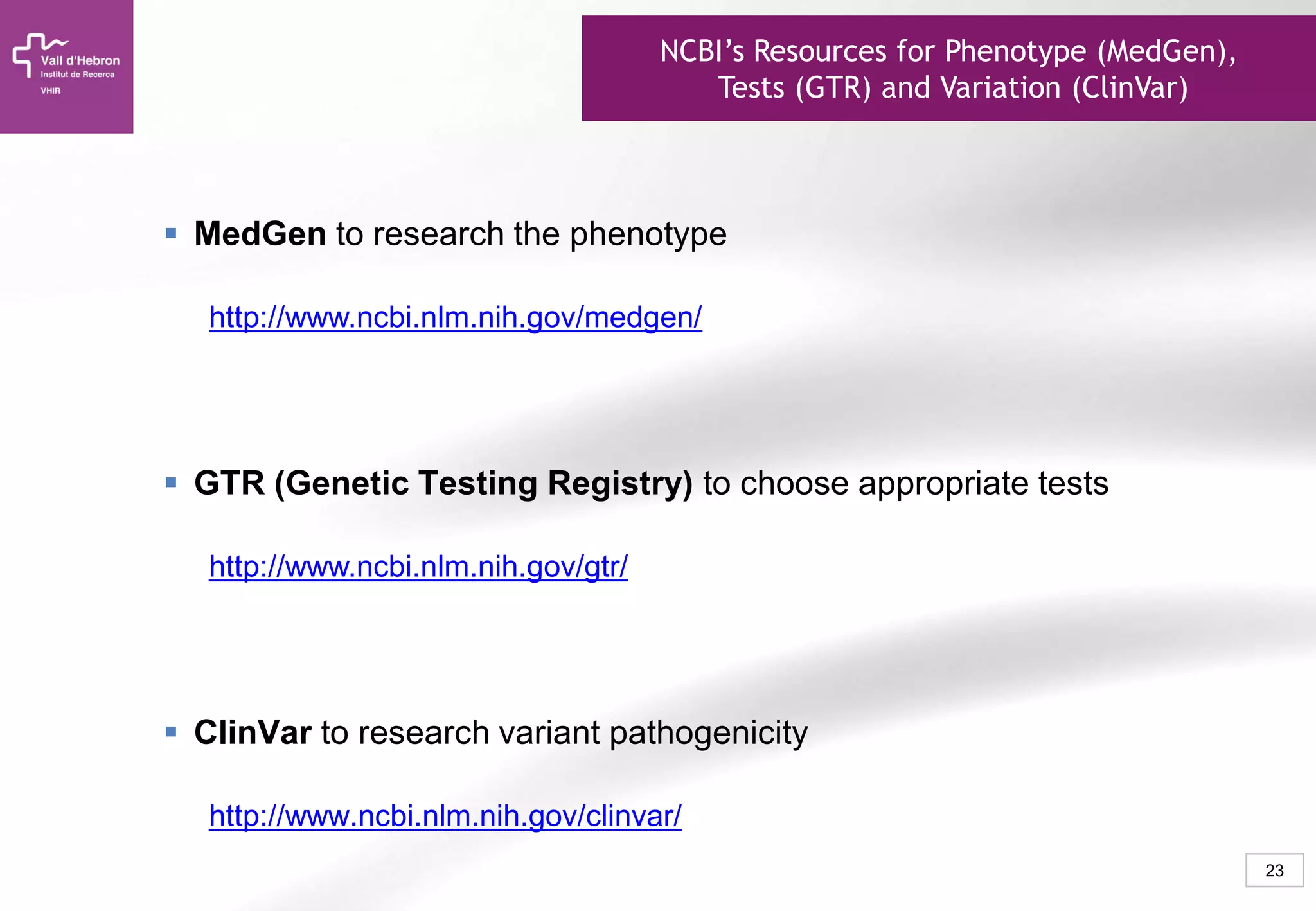 23
ClinVar
 MedGen to research the phenotype
http://www.ncbi.nlm.nih.gov/medgen/
 GTR (Genetic Testing Registry) to choose appropriate tests
http://www.ncbi.nlm.nih.gov/gtr/
 ClinVar to research variant pathogenicity
http://www.ncbi.nlm.nih.gov/clinvar/
NCBI’s Resources for Phenotype (MedGen),
Tests (GTR) and Variation (ClinVar)
 