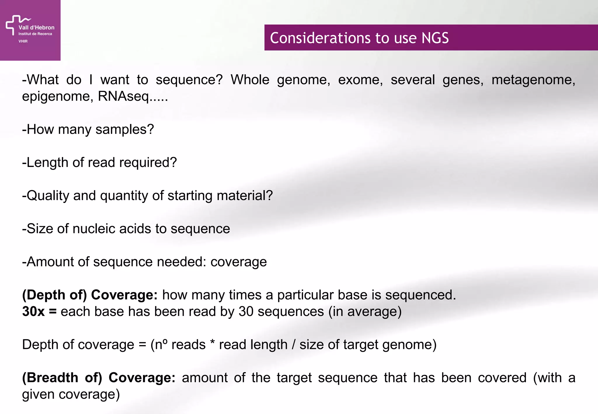 Considerations to use NGS
-What do I want to sequence? Whole genome, exome, several genes, metagenome,
epigenome, RNAseq.....
-How many samples?
-Length of read required?
-Quality and quantity of starting material?
-Size of nucleic acids to sequence
-Amount of sequence needed: coverage
(Depth of) Coverage: how many times a particular base is sequenced.
30x = each base has been read by 30 sequences (in average)
Depth of coverage = (nº reads * read length / size of target genome)
(Breadth of) Coverage: amount of the target sequence that has been covered (with a
given coverage)
 