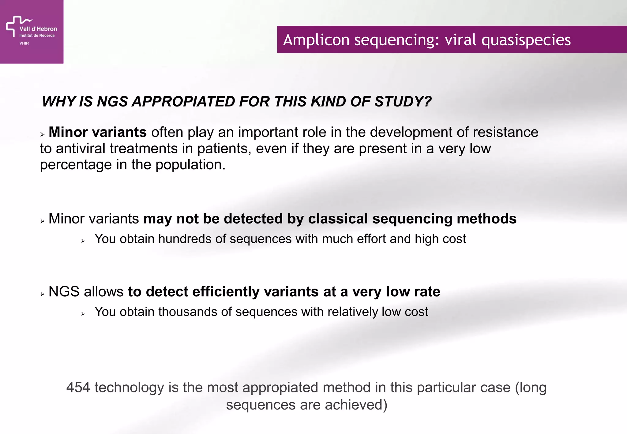 Amplicon sequencing: viral quasispecies
 Minor variants often play an important role in the development of resistance
to antiviral treatments in patients, even if they are present in a very low
percentage in the population.
 Minor variants may not be detected by classical sequencing methods
 You obtain hundreds of sequences with much effort and high cost
 NGS allows to detect efficiently variants at a very low rate
 You obtain thousands of sequences with relatively low cost
WHY IS NGS APPROPIATED FOR THIS KIND OF STUDY?
454 technology is the most appropiated method in this particular case (long
sequences are achieved)
 