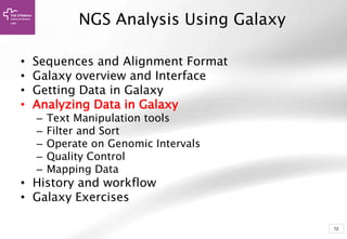 12
• Sequences and Alignment Format
• Galaxy overview and Interface
• Getting Data in Galaxy
• Analyzing Data in Galaxy
– Text Manipulation tools
– Filter and Sort
– Operate on Genomic Intervals
– Quality Control
– Mapping Data
• History and workflow
• Galaxy Exercises
NGS Analysis Using Galaxy
 