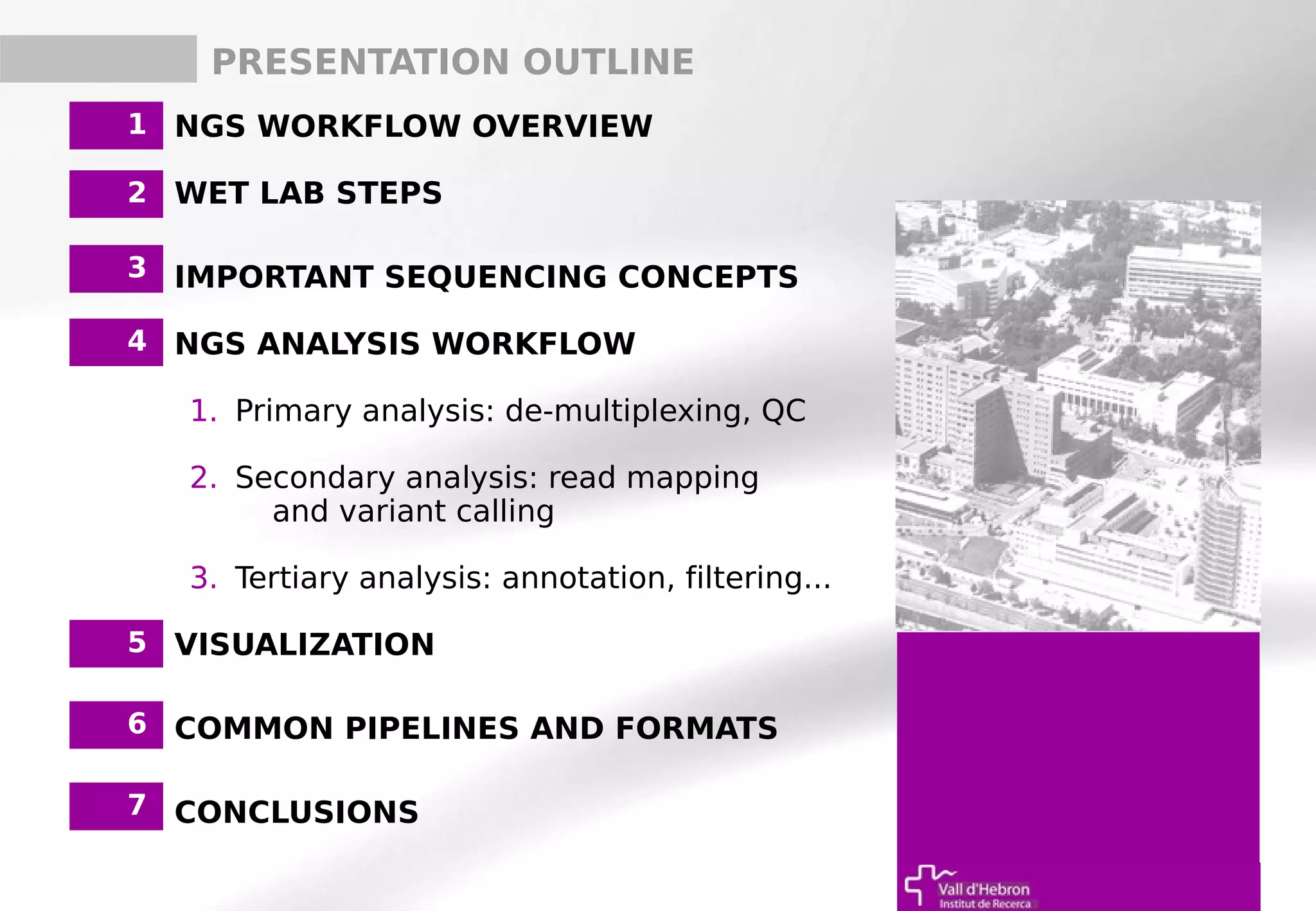 1. NGS WORKFLOW OVERVIEW
2. WET LAB STEPS
3. IMPORTANT SEQUENCING CONCEPTS
4. NGS ANALYSIS WORKFLOW
1. Primary analysis: de-multiplexing, QC
2. Secondary analysis: read mapping
and variant calling
3. Tertiary analysis: annotation, filtering...
5. VISUALIZATION
6. COMMON PIPELINES AND FORMATS
7. CONCLUSIONS
5
1
2
3
5
6
PRESENTATION OUTLINE
4
7
 