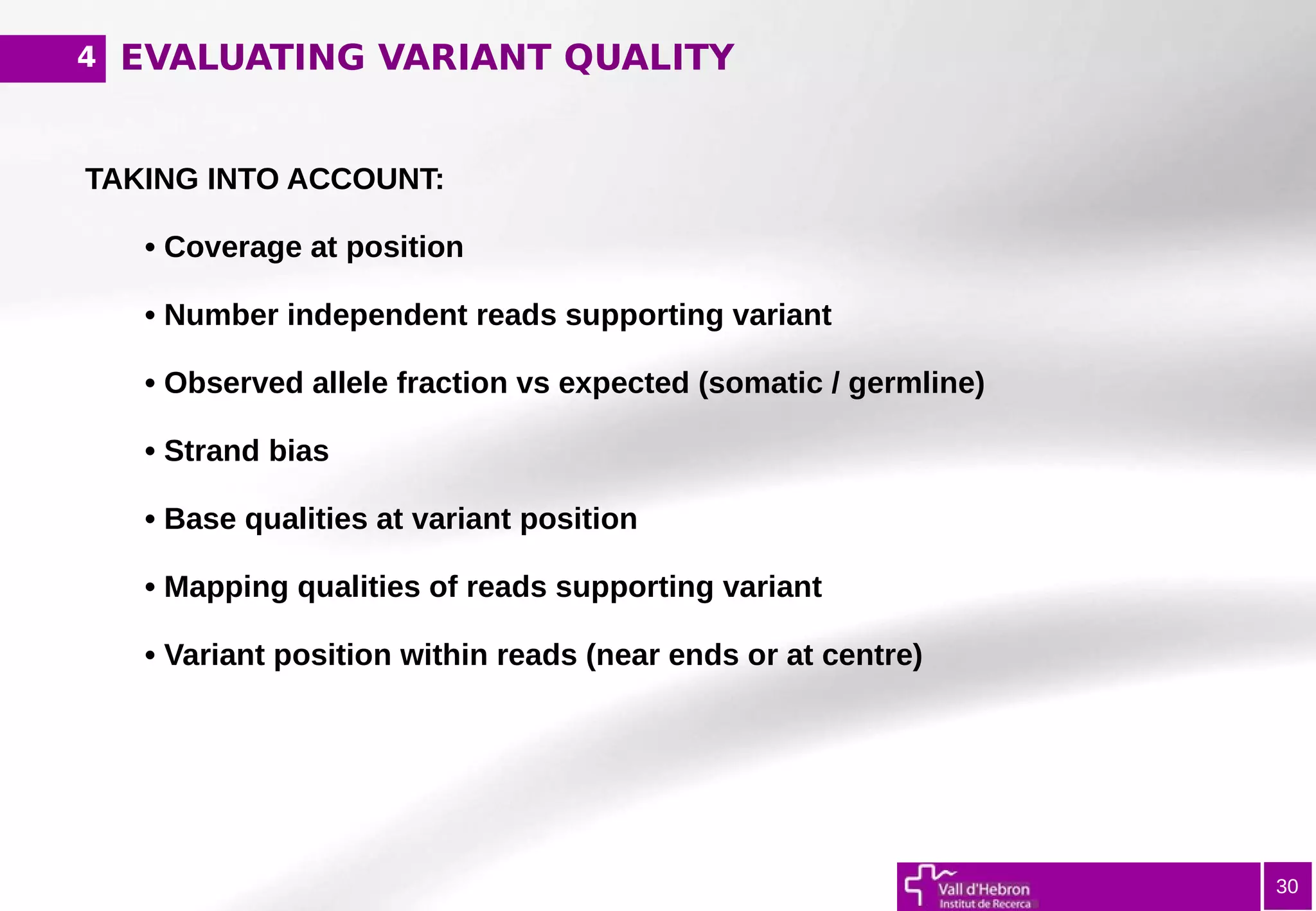 EVALUATING VARIANT QUALITY
30
TAKING INTO ACCOUNT:
• Coverage at position
• Number independent reads supporting variant
• Observed allele fraction vs expected (somatic / germline)
• Strand bias
• Base qualities at variant position
• Mapping qualities of reads supporting variant
• Variant position within reads (near ends or at centre)
4
 