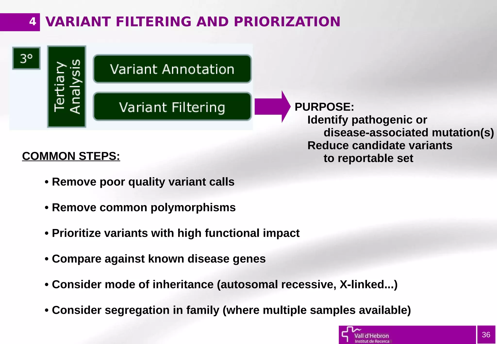 VARIANT FILTERING AND PRIORIZATION
36
PURPOSE:
Identify pathogenic or
disease-associated mutation(s)
Reduce candidate variants
to reportable setCOMMON STEPS:
• Remove poor quality variant calls
• Remove common polymorphisms
• Prioritize variants with high functional impact
• Compare against known disease genes
• Consider mode of inheritance (autosomal recessive, X-linked...)
• Consider segregation in family (where multiple samples available)
4
 