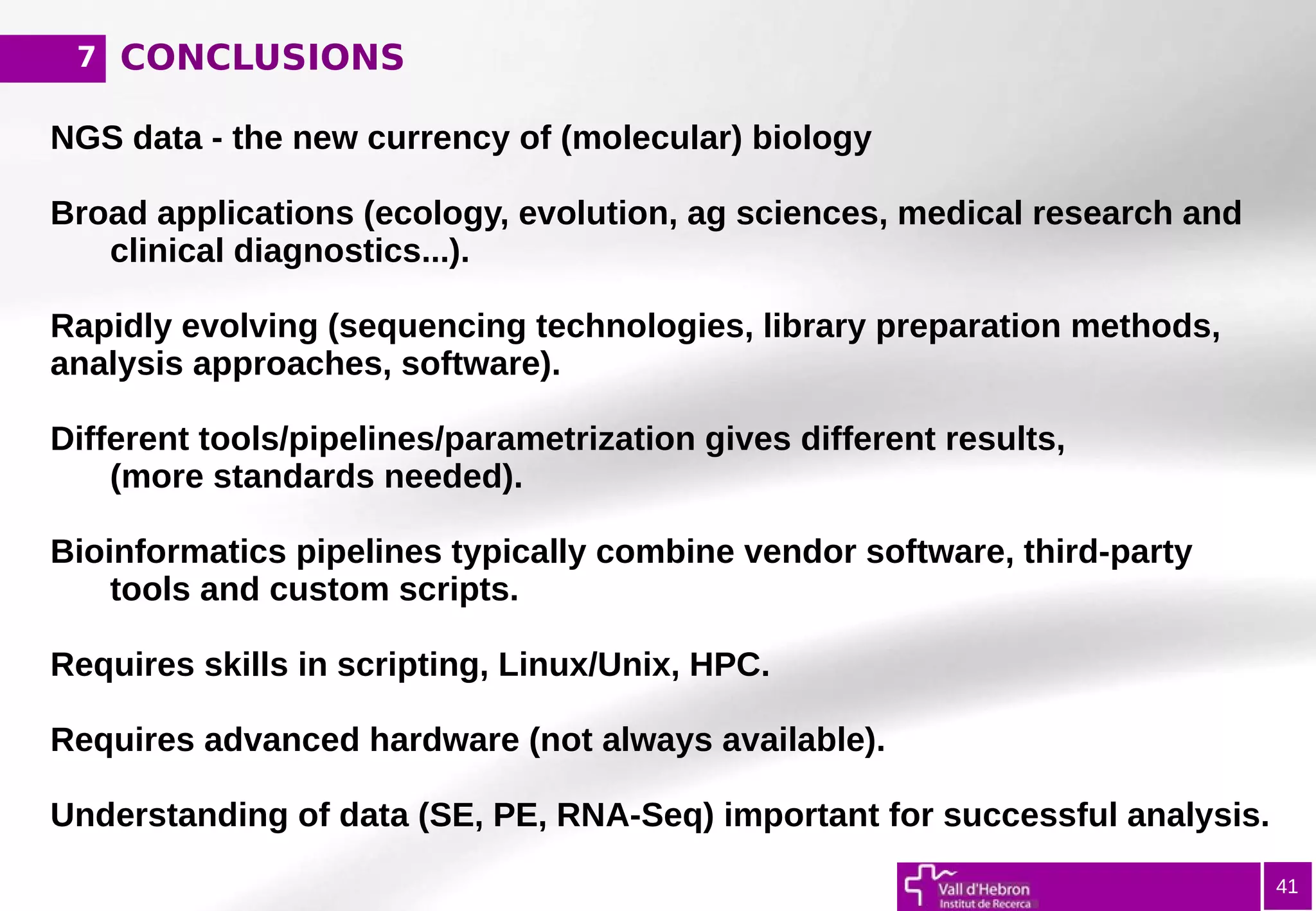 CONCLUSIONS7
41
NGS data - the new currency of (molecular) biology
Broad applications (ecology, evolution, ag sciences, medical research and
clinical diagnostics...).
Rapidly evolving (sequencing technologies, library preparation methods,
analysis approaches, software).
Different tools/pipelines/parametrization gives different results,
(more standards needed).
Bioinformatics pipelines typically combine vendor software, third-party
tools and custom scripts.
Requires skills in scripting, Linux/Unix, HPC.
Requires advanced hardware (not always available).
Understanding of data (SE, PE, RNA-Seq) important for successful analysis.
 