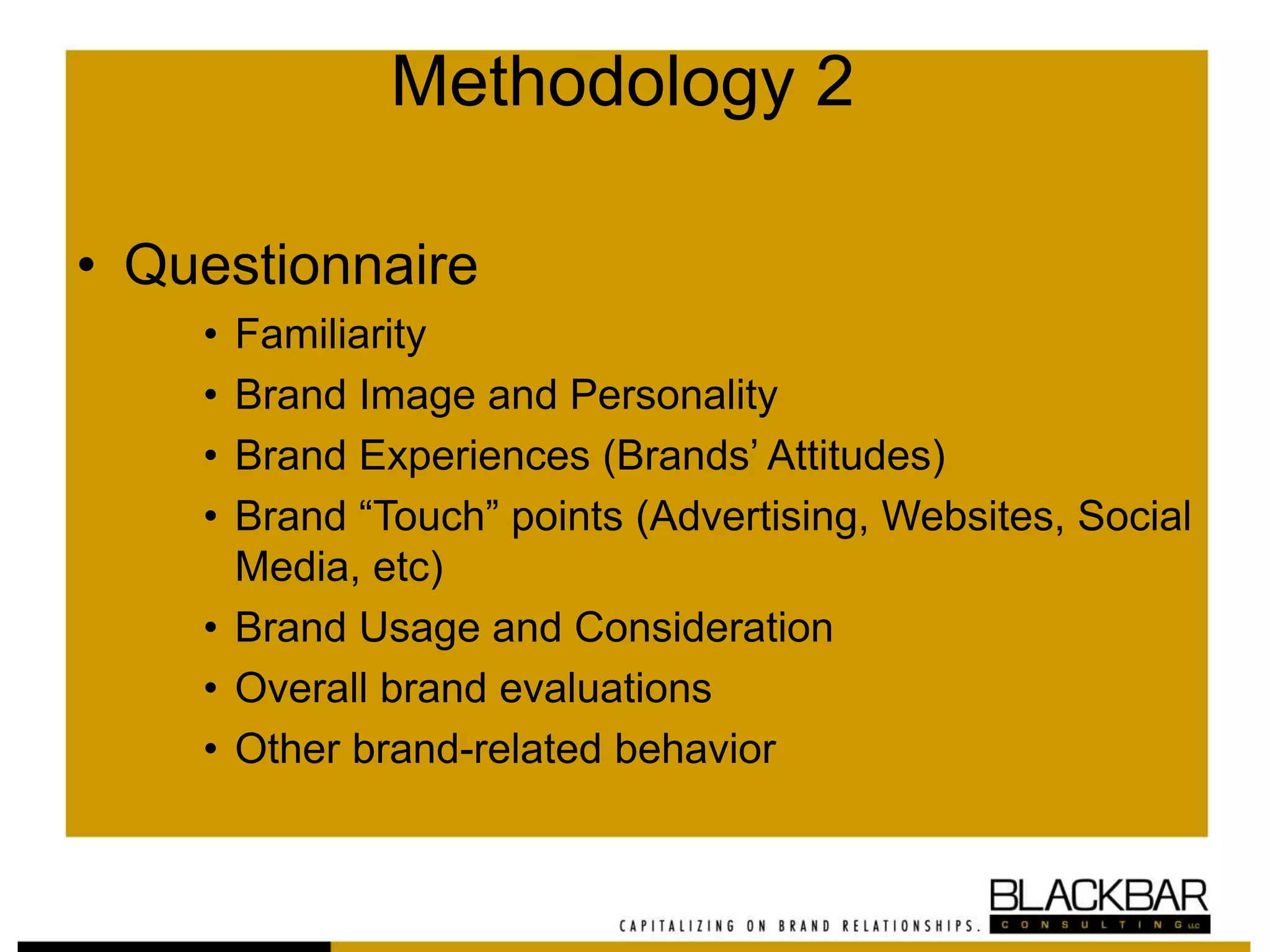 Methodology 2
• Questionnaire
• Familiarity
• Brand Image and Personality
• Brand Experiences (Brands’ Attitudes)
• Brand “Touch” points (Advertising, Websites, Social
Media, etc)
• Brand Usage and Consideration
• Overall brand evaluations
• Other brand-related behavior
 