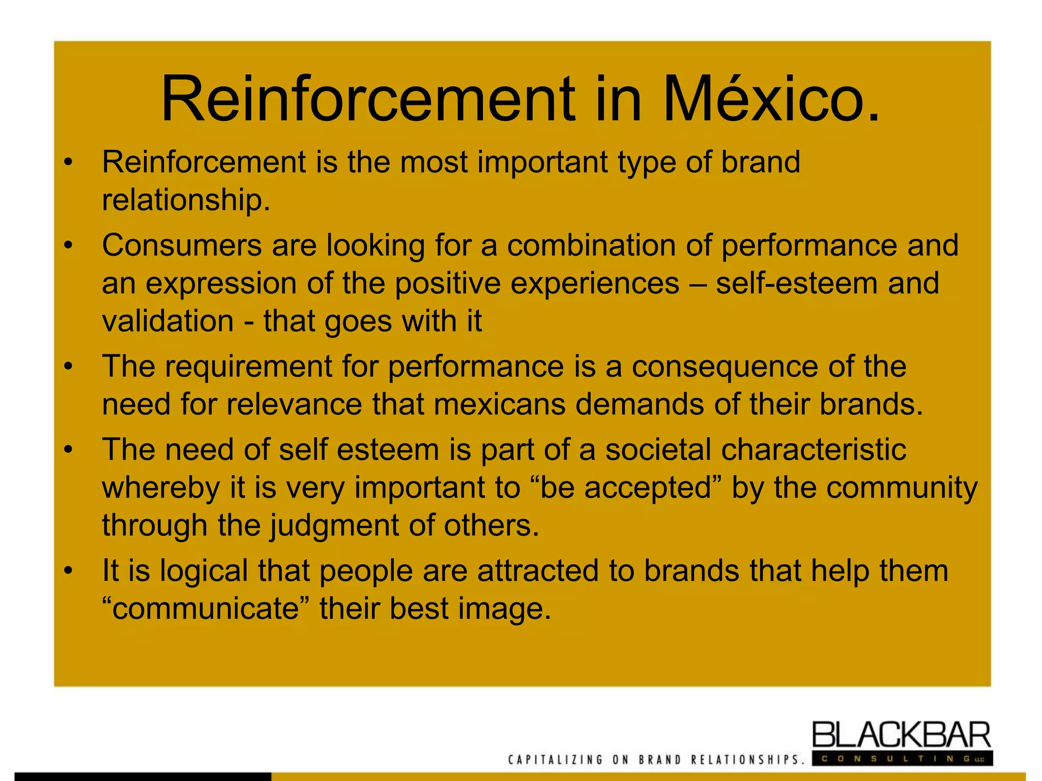 Reinforcement in México.
• Reinforcement is the most important type of brand
relationship.
• Consumers are looking for a combination of performance and
an expression of the positive experiences – self-esteem and
validation - that goes with it
• The requirement for performance is a consequence of the
need for relevance that mexicans demands of their brands.
• The need of self esteem is part of a societal characteristic
whereby it is very important to “be accepted” by the community
through the judgment of others.
• It is logical that people are attracted to brands that help them
“communicate” their best image.
 