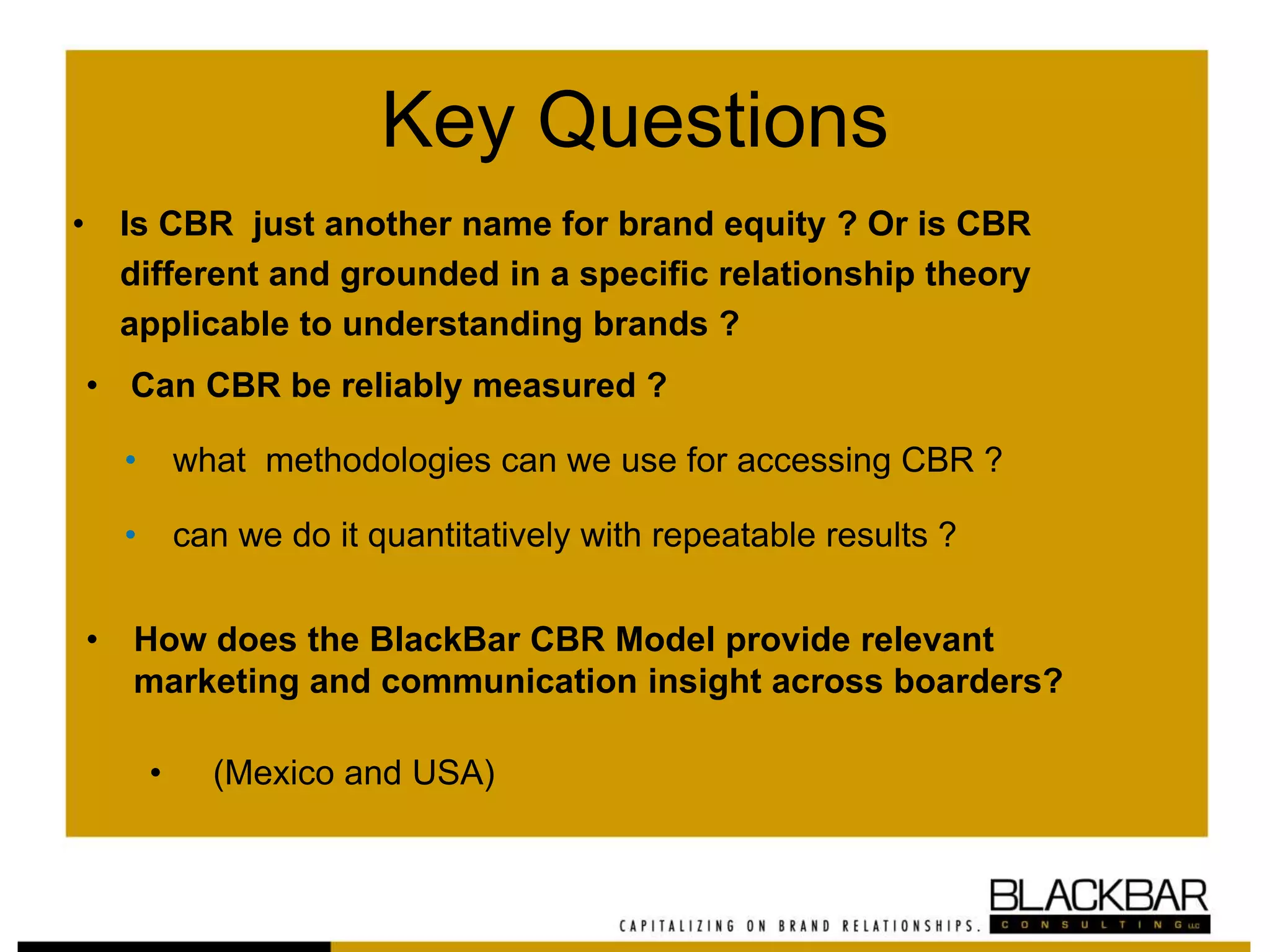 Key Questions
• Is CBR just another name for brand equity ? Or is CBR
different and grounded in a specific relationship theory
applicable to understanding brands ?
• Can CBR be reliably measured ?
• what methodologies can we use for accessing CBR ?
• can we do it quantitatively with repeatable results ?
• How does the BlackBar CBR Model provide relevant
marketing and communication insight across boarders?
• (Mexico and USA)
 