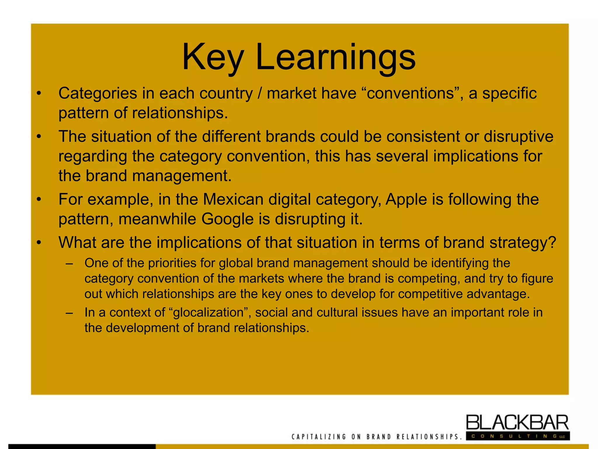 Key Learnings
• Categories in each country / market have “conventions”, a specific
pattern of relationships.
• The situation of the different brands could be consistent or disruptive
regarding the category convention, this has several implications for
the brand management.
• For example, in the Mexican digital category, Apple is following the
pattern, meanwhile Google is disrupting it.
• What are the implications of that situation in terms of brand strategy?
– One of the priorities for global brand management should be identifying the
category convention of the markets where the brand is competing, and try to figure
out which relationships are the key ones to develop for competitive advantage.
– In a context of “glocalization”, social and cultural issues have an important role in
the development of brand relationships.
 