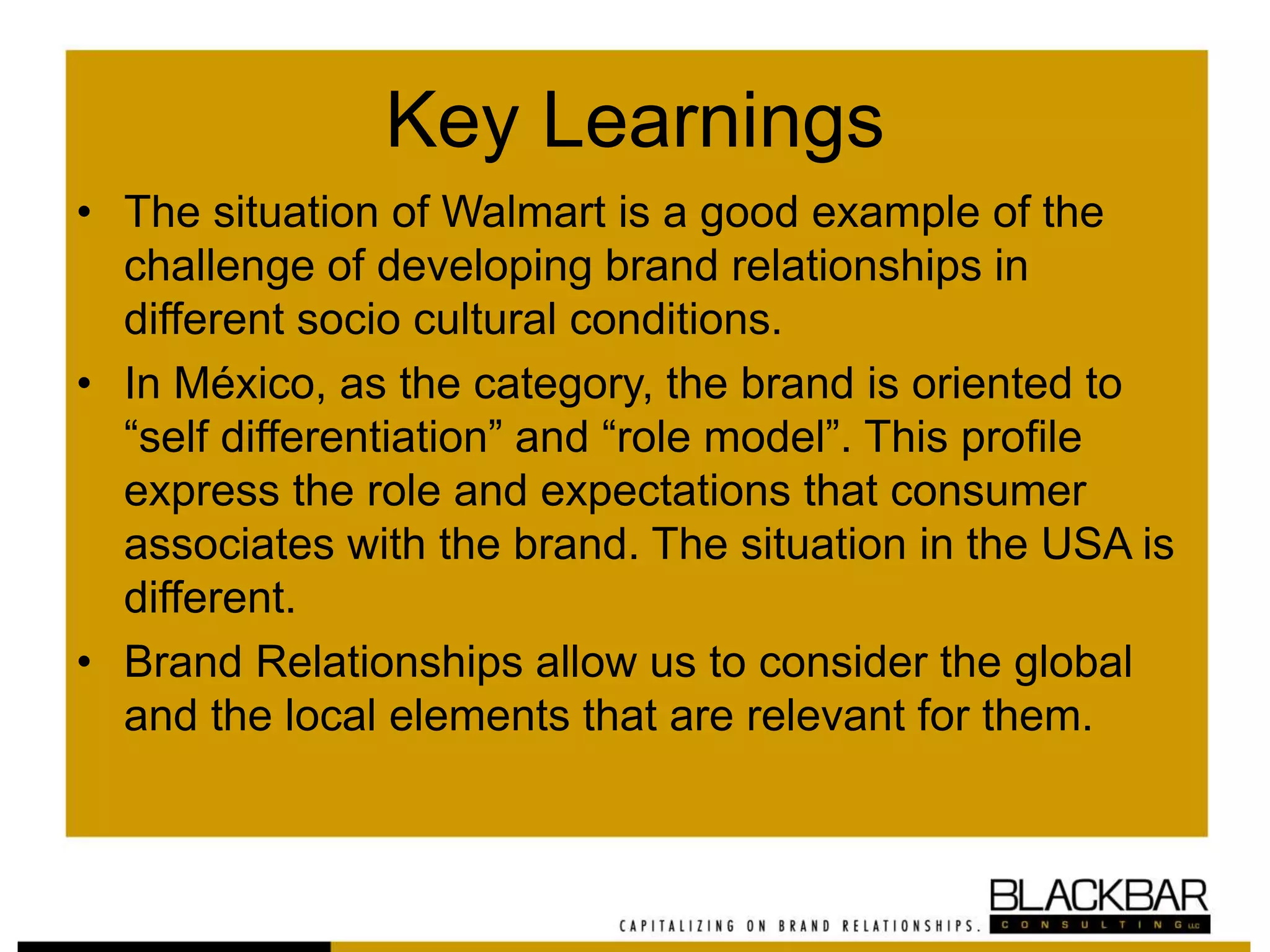 Key Learnings
• The situation of Walmart is a good example of the
challenge of developing brand relationships in
different socio cultural conditions.
• In México, as the category, the brand is oriented to
“self differentiation” and “role model”. This profile
express the role and expectations that consumer
associates with the brand. The situation in the USA is
different.
• Brand Relationships allow us to consider the global
and the local elements that are relevant for them.
 