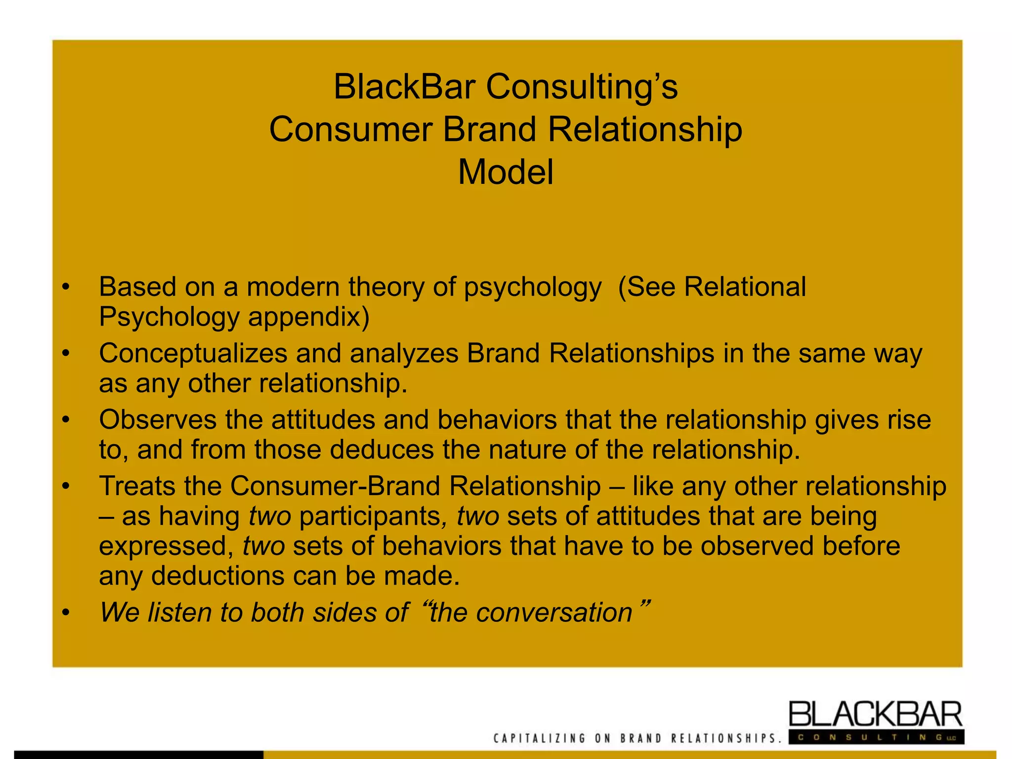 BlackBar Consulting’s
Consumer Brand Relationship
Model
• Based on a modern theory of psychology (See Relational
Psychology appendix)
• Conceptualizes and analyzes Brand Relationships in the same way
as any other relationship.
• Observes the attitudes and behaviors that the relationship gives rise
to, and from those deduces the nature of the relationship.
• Treats the Consumer-Brand Relationship – like any other relationship
– as having two participants, two sets of attitudes that are being
expressed, two sets of behaviors that have to be observed before
any deductions can be made.
• We listen to both sides of “the conversation”
 