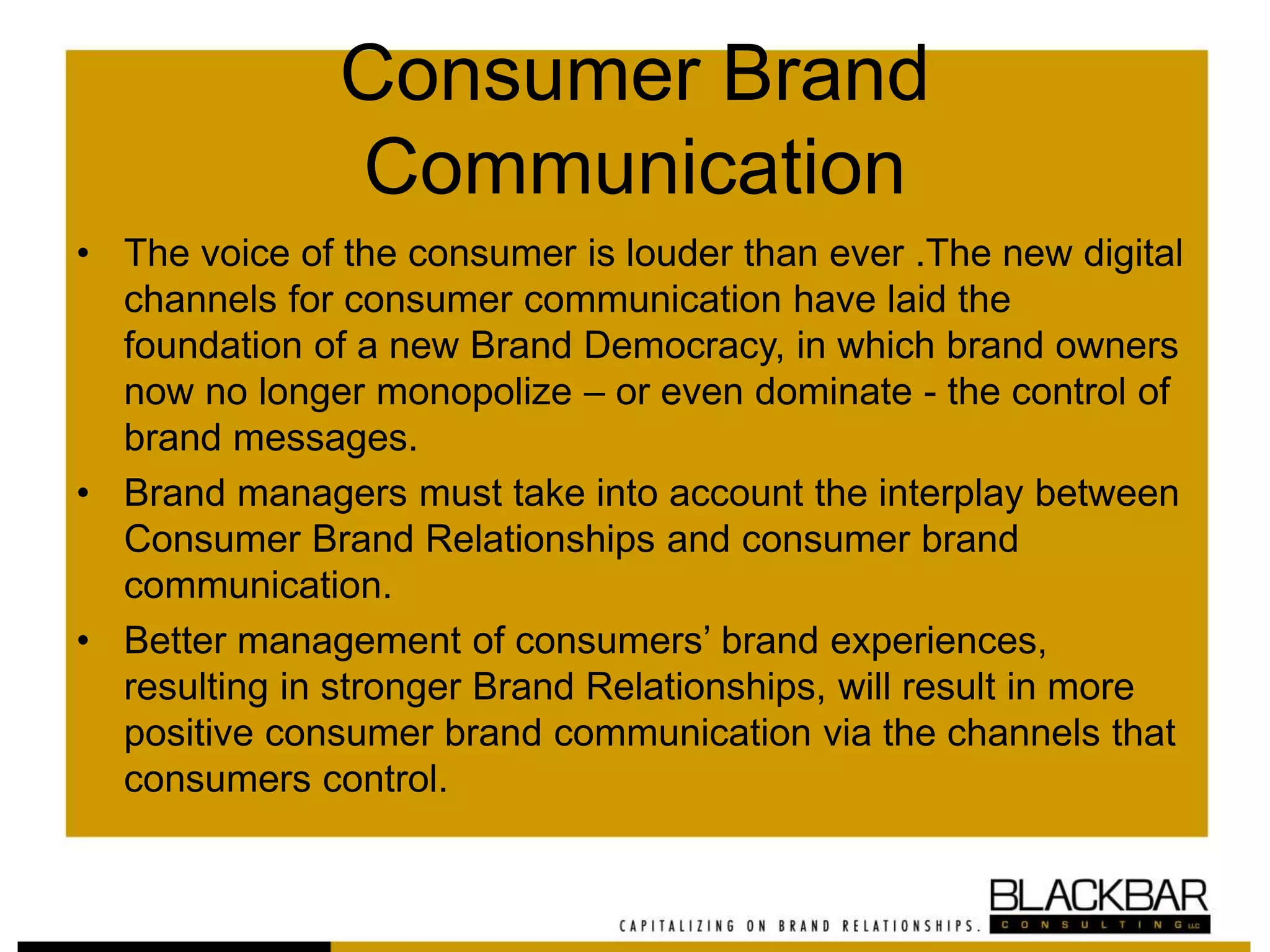 Consumer Brand
Communication
• The voice of the consumer is louder than ever .The new digital
channels for consumer communication have laid the
foundation of a new Brand Democracy, in which brand owners
now no longer monopolize – or even dominate - the control of
brand messages.
• Brand managers must take into account the interplay between
Consumer Brand Relationships and consumer brand
communication.
• Better management of consumers’ brand experiences,
resulting in stronger Brand Relationships, will result in more
positive consumer brand communication via the channels that
consumers control.
 