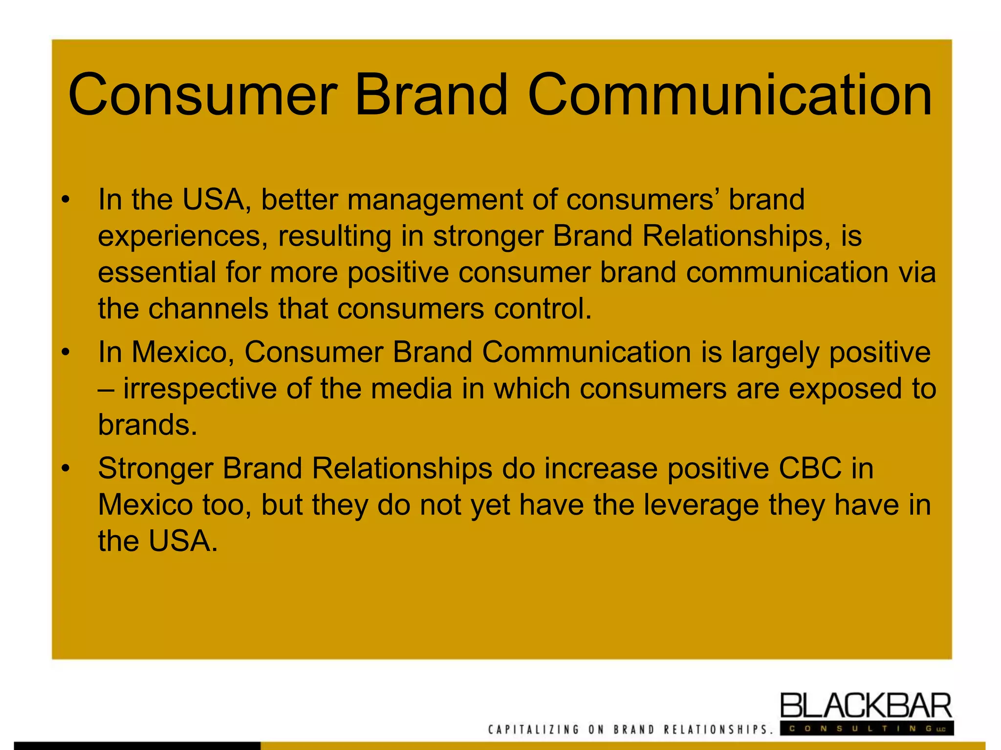 Consumer Brand Communication
• In the USA, better management of consumers’ brand
experiences, resulting in stronger Brand Relationships, is
essential for more positive consumer brand communication via
the channels that consumers control.
• In Mexico, Consumer Brand Communication is largely positive
– irrespective of the media in which consumers are exposed to
brands.
• Stronger Brand Relationships do increase positive CBC in
Mexico too, but they do not yet have the leverage they have in
the USA.
 