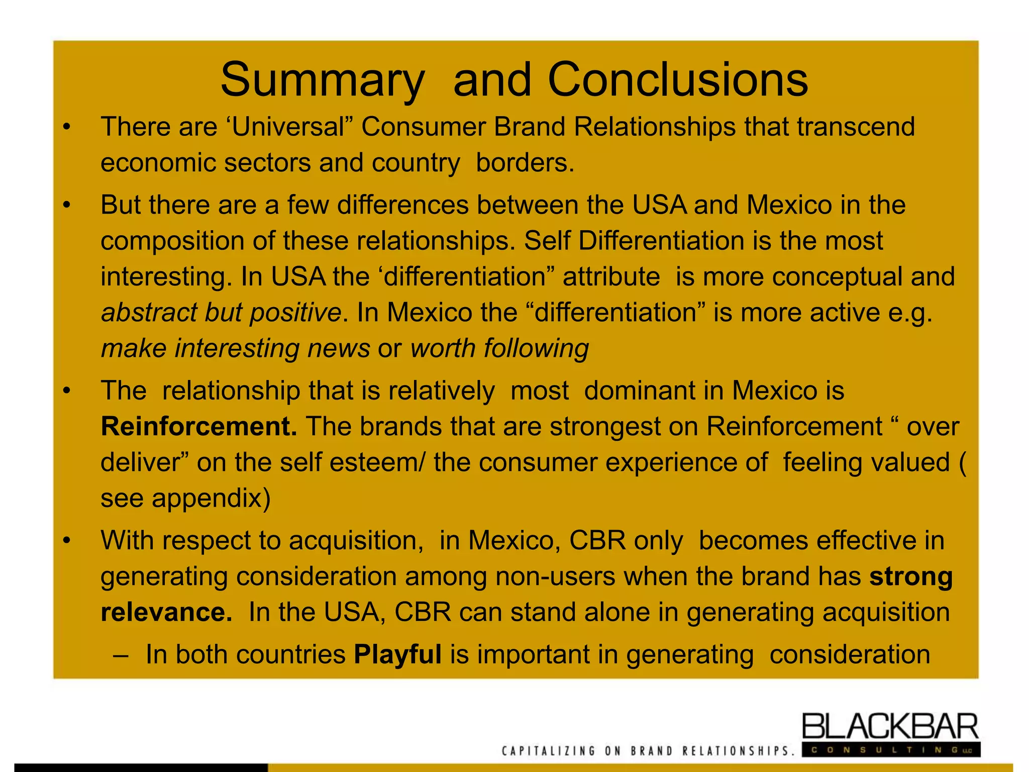 Summary and Conclusions
• There are ‘Universal” Consumer Brand Relationships that transcend
economic sectors and country borders.
• But there are a few differences between the USA and Mexico in the
composition of these relationships. Self Differentiation is the most
interesting. In USA the ‘differentiation” attribute is more conceptual and
abstract but positive. In Mexico the “differentiation” is more active e.g.
make interesting news or worth following
• The relationship that is relatively most dominant in Mexico is
Reinforcement. The brands that are strongest on Reinforcement “ over
deliver” on the self esteem/ the consumer experience of feeling valued (
see appendix)
• With respect to acquisition, in Mexico, CBR only becomes effective in
generating consideration among non-users when the brand has strong
relevance. In the USA, CBR can stand alone in generating acquisition
– In both countries Playful is important in generating consideration
 