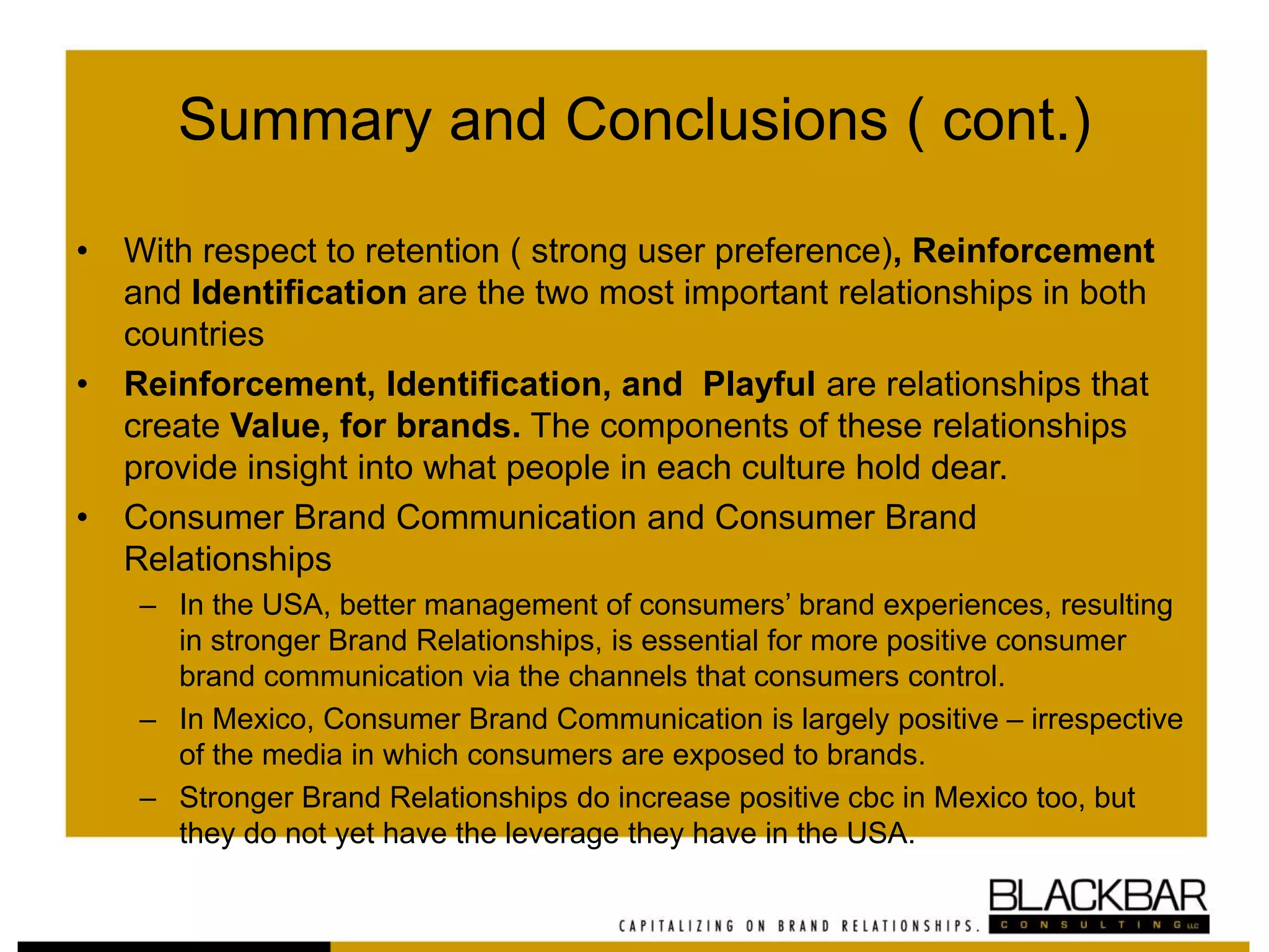 Summary and Conclusions ( cont.)
• With respect to retention ( strong user preference), Reinforcement
and Identification are the two most important relationships in both
countries
• Reinforcement, Identification, and Playful are relationships that
create Value, for brands. The components of these relationships
provide insight into what people in each culture hold dear.
• Consumer Brand Communication and Consumer Brand
Relationships
– In the USA, better management of consumers’ brand experiences, resulting
in stronger Brand Relationships, is essential for more positive consumer
brand communication via the channels that consumers control.
– In Mexico, Consumer Brand Communication is largely positive – irrespective
of the media in which consumers are exposed to brands.
– Stronger Brand Relationships do increase positive cbc in Mexico too, but
they do not yet have the leverage they have in the USA.
 