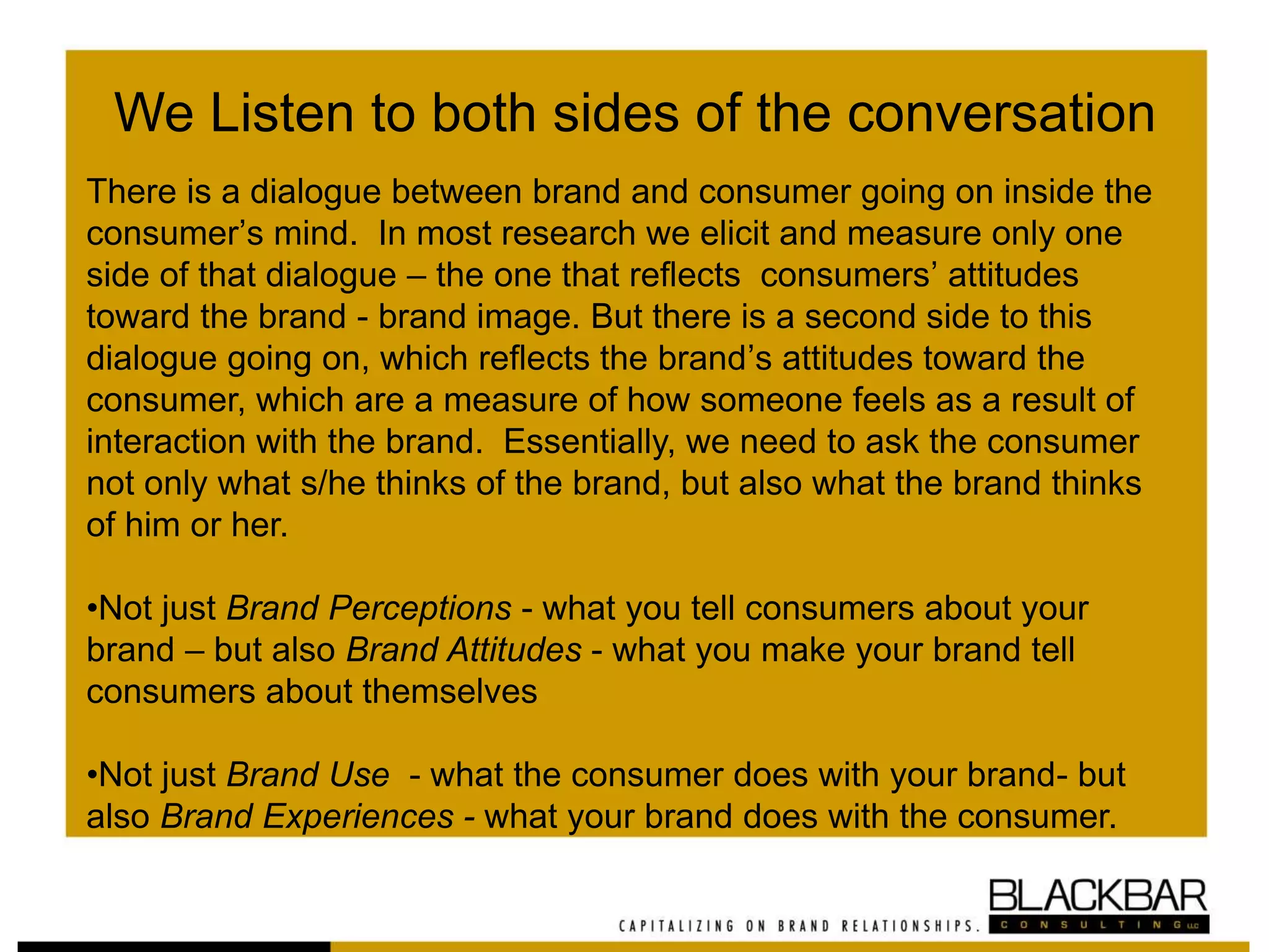 We Listen to both sides of the conversation
There is a dialogue between brand and consumer going on inside the
consumer’s mind. In most research we elicit and measure only one
side of that dialogue – the one that reflects consumers’ attitudes
toward the brand - brand image. But there is a second side to this
dialogue going on, which reflects the brand’s attitudes toward the
consumer, which are a measure of how someone feels as a result of
interaction with the brand. Essentially, we need to ask the consumer
not only what s/he thinks of the brand, but also what the brand thinks
of him or her.
•Not just Brand Perceptions - what you tell consumers about your
brand – but also Brand Attitudes - what you make your brand tell
consumers about themselves
•Not just Brand Use - what the consumer does with your brand- but
also Brand Experiences - what your brand does with the consumer.
 
