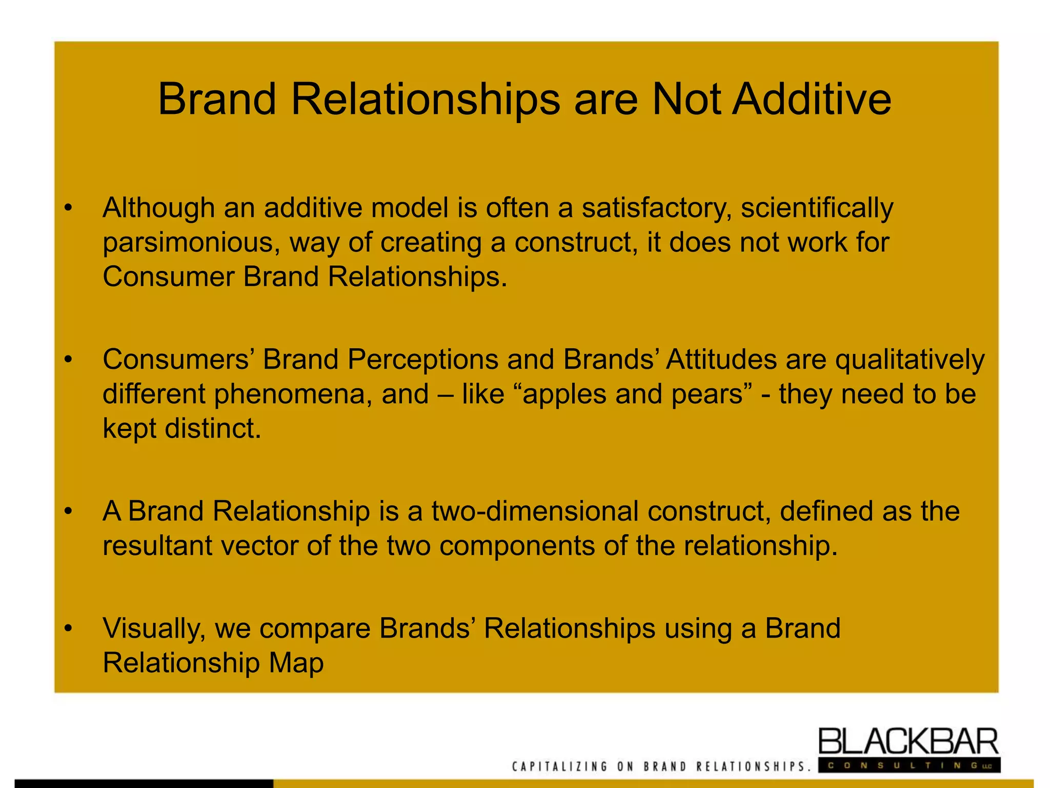 Brand Relationships are Not Additive
• Although an additive model is often a satisfactory, scientifically
parsimonious, way of creating a construct, it does not work for
Consumer Brand Relationships.
• Consumers’ Brand Perceptions and Brands’ Attitudes are qualitatively
different phenomena, and – like “apples and pears” - they need to be
kept distinct.
• A Brand Relationship is a two-dimensional construct, defined as the
resultant vector of the two components of the relationship.
• Visually, we compare Brands’ Relationships using a Brand
Relationship Map
 