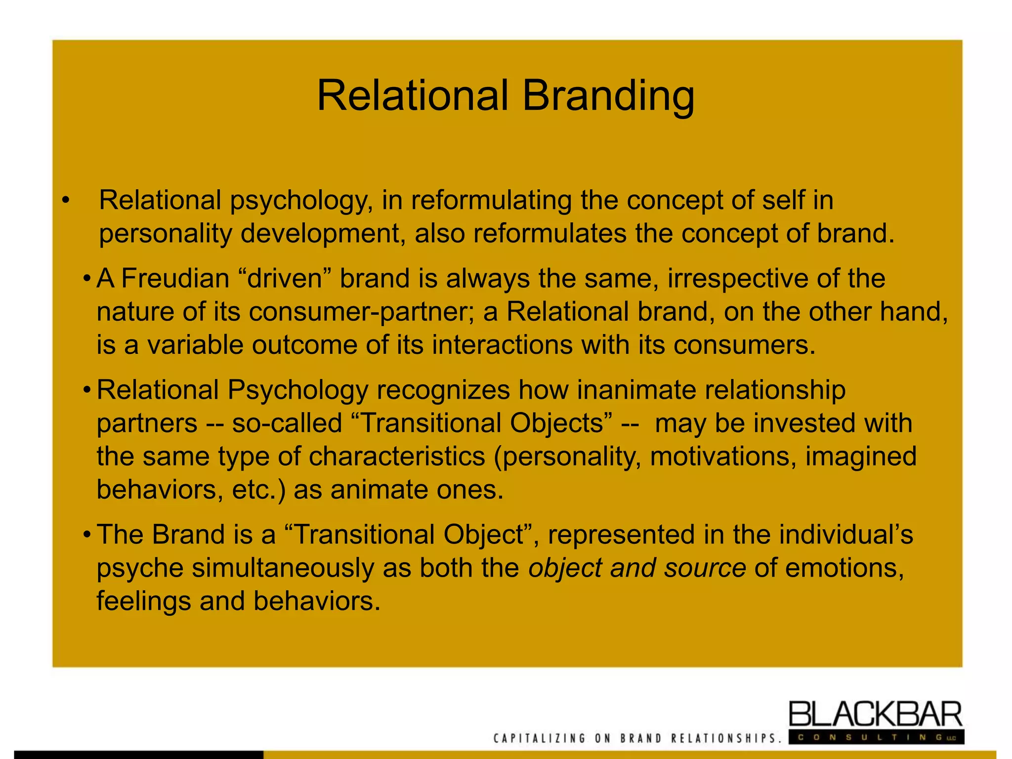 Relational Branding
• Relational psychology, in reformulating the concept of self in
personality development, also reformulates the concept of brand.
• A Freudian “driven” brand is always the same, irrespective of the
nature of its consumer-partner; a Relational brand, on the other hand,
is a variable outcome of its interactions with its consumers.
• Relational Psychology recognizes how inanimate relationship
partners -- so-called “Transitional Objects” -- may be invested with
the same type of characteristics (personality, motivations, imagined
behaviors, etc.) as animate ones.
• The Brand is a “Transitional Object”, represented in the individual’s
psyche simultaneously as both the object and source of emotions,
feelings and behaviors.
 