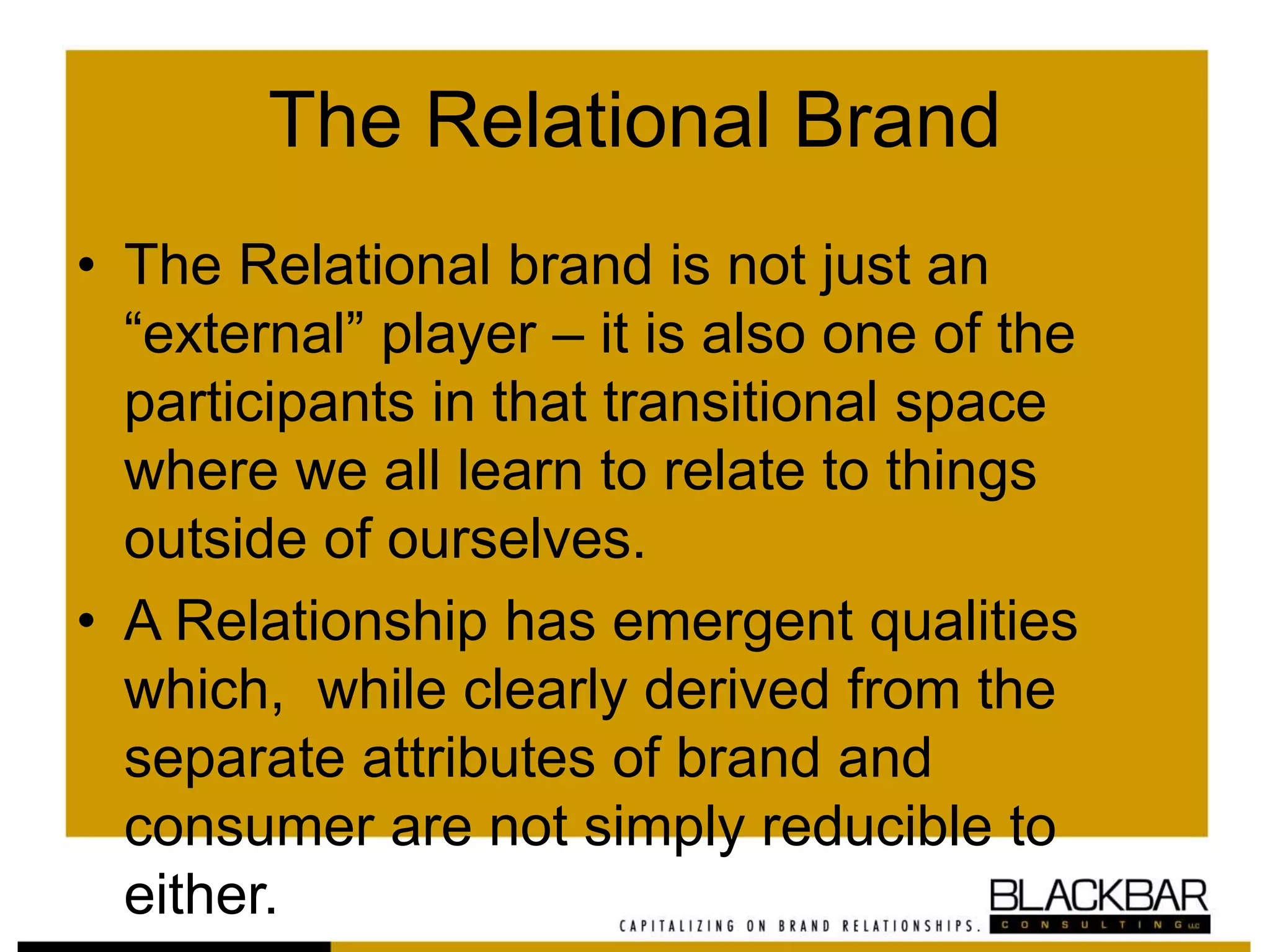 The Relational Brand
• The Relational brand is not just an
“external” player – it is also one of the
participants in that transitional space
where we all learn to relate to things
outside of ourselves.
• A Relationship has emergent qualities
which, while clearly derived from the
separate attributes of brand and
consumer are not simply reducible to
either.
 