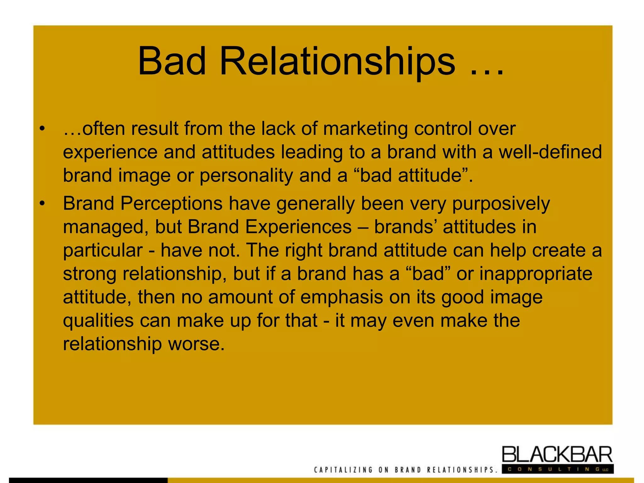 Bad Relationships …
• …often result from the lack of marketing control over
experience and attitudes leading to a brand with a well-defined
brand image or personality and a “bad attitude”.
• Brand Perceptions have generally been very purposively
managed, but Brand Experiences – brands’ attitudes in
particular - have not. The right brand attitude can help create a
strong relationship, but if a brand has a “bad” or inappropriate
attitude, then no amount of emphasis on its good image
qualities can make up for that - it may even make the
relationship worse.
 