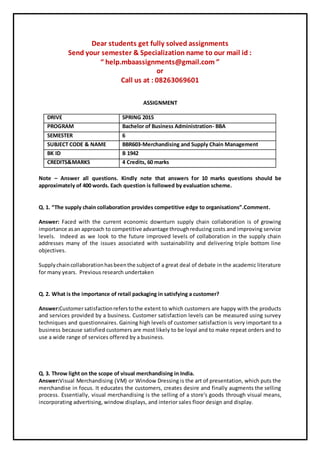 Dear students get fully solved assignments
Send your semester & Specialization name to our mail id :
“ help.mbaassignments@gmail.com ”
or
Call us at : 08263069601
ASSIGNMENT
DRIVE SPRING 2015
PROGRAM Bachelor of Business Administration- BBA
SEMESTER 6
SUBJECT CODE & NAME BBR603-Merchandising and Supply Chain Management
BK ID B 1942
CREDITS&MARKS 4 Credits, 60 marks
Note – Answer all questions. Kindly note that answers for 10 marks questions should be
approximately of 400 words. Each question is followed by evaluation scheme.
Q. 1. “The supply chain collaboration provides competitive edge to organisations”.Comment.
Answer: Faced with the current economic downturn supply chain collaboration is of growing
importance asan approach to competitiveadvantage throughreducing costs and improving service
levels. Indeed as we look to the future improved levels of collaboration in the supply chain
addresses many of the issues associated with sustainability and delivering triple bottom line
objectives.
Supplychaincollaborationhasbeenthe subjectof a great deal of debate in the academic literature
for many years. Previous research undertaken
Q. 2. What is the importance of retail packaging in satisfying a customer?
Answer:Customersatisfactionreferstothe extent to which customers are happy with the products
and services provided by a business. Customer satisfaction levels can be measured using survey
techniques and questionnaires. Gaining high levels of customer satisfaction is very important to a
business because satisfied customers are most likely to be loyal and to make repeat orders and to
use a wide range of services offered by a business.
Q. 3. Throw light on the scope of visual merchandising in India.
Answer:Visual Merchandising (VM) or Window Dressing is the art of presentation, which puts the
merchandise in focus. It educates the customers, creates desire and finally augments the selling
process. Essentially, visual merchandising is the selling of a store's goods through visual means,
incorporating advertising, window displays, and interior sales floor design and display.
 