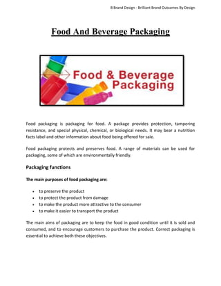 B Brand Design - Brilliant Brand Outcomes By Design

Food And Beverage Packaging

Food packaging is packaging for food. A package provides protection, tampering
resistance, and special physical, chemical, or biological needs. It may bear a nutrition
facts label and other information about food being offered for sale.
Food packaging protects and preserves food. A range of materials can be used for
packaging, some of which are environmentally friendly.

Packaging functions
The main purposes of food packaging are:





to preserve the product
to protect the product from damage
to make the product more attractive to the consumer
to make it easier to transport the product

The main aims of packaging are to keep the food in good condition until it is sold and
consumed, and to encourage customers to purchase the product. Correct packaging is
essential to achieve both these objectives.

 