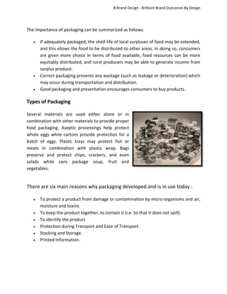 B Brand Design - Brilliant Brand Outcomes By Design

The importance of packaging can be summarized as follows.





If adequately packaged, the shelf-life of local surpluses of food may be extended,
and this allows the food to be distributed to other areas. In doing so, consumers
are given more choice in terms of food available, food resources can be more
equitably distributed, and rural producers may be able to generate income from
surplus produce.
Correct packaging prevents any wastage (such as leakage or deterioration) which
may occur during transportation and distribution.
Good packaging and presentation encourages consumers to buy products.

Types of Packaging
Several materials are used either alone or in
combination with other materials to provide proper
food packaging. Aseptic processings help protect
whole eggs while cartons provide protection for a
batch of eggs. Plastic trays may protect fish or
meats in combination with plastic wrap. Bags
preserve and protect chips, crackers, and even
salads while cans package soup, fruit and
vegetables.

There are six main reasons why packaging developed and is in use today :







To protect a product from damage or contamination by micro-organisms and air,
moisture and toxins.
To keep the product together, to contain it (i.e. So that it does not spill).
To identify the product.
Protection during Transport and Ease of Transport.
Stacking and Storage.
Printed Information.

 