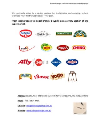 B Brand Design - Brilliant Brand Outcomes By Design

We continually strive for a design solution that is distinctive and engaging, to best
showcase your most valuable asset – your pack.

From local produce to global brands, B works across every section of the
supermarket.

Address : Level 1, Rear 392 Chapel St, South Yarra, Melbourne, VIC 3141 Australia
Phone : +61 3 9824 2419
Email ID : mail@lebrunglezakos.com.au
Website : www.b-branddesign.com.au

 