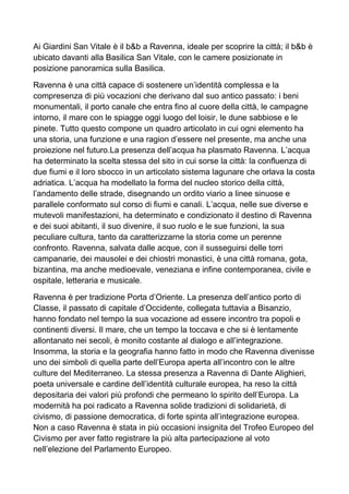 Ai Giardini San Vitale è il b&b a Ravenna, ideale per scoprire la città; il b&b è 
ubicato davanti alla Basilica San Vitale, con le camere posizionate in 
posizione panoramica sulla Basilica. 
Ravenna è una città capace di sostenere un’identità complessa e la 
compresenza di più vocazioni che derivano dal suo antico passato: i beni 
monumentali, il porto canale che entra fino al cuore della città, le campagne 
intorno, il mare con le spiagge oggi luogo del loisir, le dune sabbiose e le 
pinete. Tutto questo compone un quadro articolato in cui ogni elemento ha 
una storia, una funzione e una ragion d’essere nel presente, ma anche una 
proiezione nel futuro.La presenza dell’acqua ha plasmato Ravenna. L’acqua 
ha determinato la scelta stessa del sito in cui sorse la città: la confluenza di 
due fiumi e il loro sbocco in un articolato sistema lagunare che orlava la costa 
adriatica. L’acqua ha modellato la forma del nucleo storico della città, 
l’andamento delle strade, disegnando un ordito viario a linee sinuose e 
parallele conformato sul corso di fiumi e canali. L’acqua, nelle sue diverse e 
mutevoli manifestazioni, ha determinato e condizionato il destino di Ravenna 
e dei suoi abitanti, il suo divenire, il suo ruolo e le sue funzioni, la sua 
peculiare cultura, tanto da caratterizzarne la storia come un perenne 
confronto. Ravenna, salvata dalle acque, con il susseguirsi delle torri 
campanarie, dei mausolei e dei chiostri monastici, è una città romana, gota, 
bizantina, ma anche medioevale, veneziana e infine contemporanea, civile e 
ospitale, letteraria e musicale. 
Ravenna è per tradizione Porta d’Oriente. La presenza dell’antico porto di 
Classe, il passato di capitale d’Occidente, collegata tuttavia a Bisanzio, 
hanno fondato nel tempo la sua vocazione ad essere incontro tra popoli e 
continenti diversi. Il mare, che un tempo la toccava e che si è lentamente 
allontanato nei secoli, è monito costante al dialogo e all’integrazione. 
Insomma, la storia e la geografia hanno fatto in modo che Ravenna divenisse 
uno dei simboli di quella parte dell’Europa aperta all’incontro con le altre 
culture del Mediterraneo. La stessa presenza a Ravenna di Dante Alighieri, 
poeta universale e cardine dell’identità culturale europea, ha reso la città 
depositaria dei valori più profondi che permeano lo spirito dell’Europa. La 
modernità ha poi radicato a Ravenna solide tradizioni di solidarietà, di 
civismo, di passione democratica, di forte spinta all’integrazione europea. 
Non a caso Ravenna è stata in più occasioni insignita del Trofeo Europeo del 
Civismo per aver fatto registrare la più alta partecipazione al voto 
nell’elezione del Parlamento Europeo. 
 