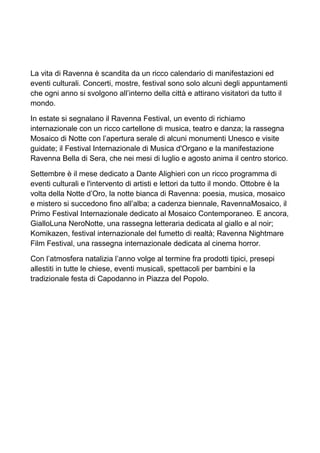 La vita di Ravenna è scandita da un ricco calendario di manifestazioni ed 
eventi culturali. Concerti, mostre, festival sono solo alcuni degli appuntamenti 
che ogni anno si svolgono all’interno della città e attirano visitatori da tutto il 
mondo. 
In estate si segnalano il Ravenna Festival, un evento di richiamo 
internazionale con un ricco cartellone di musica, teatro e danza; la rassegna 
Mosaico di Notte con l’apertura serale di alcuni monumenti Unesco e visite 
guidate; il Festival Internazionale di Musica d'Organo e la manifestazione 
Ravenna Bella di Sera, che nei mesi di luglio e agosto anima il centro storico. 
Settembre è il mese dedicato a Dante Alighieri con un ricco programma di 
eventi culturali e l'intervento di artisti e lettori da tutto il mondo. Ottobre è la 
volta della Notte d’Oro, la notte bianca di Ravenna: poesia, musica, mosaico 
e mistero si succedono fino all’alba; a cadenza biennale, RavennaMosaico, il 
Primo Festival Internazionale dedicato al Mosaico Contemporaneo. E ancora, 
GialloLuna NeroNotte, una rassegna letteraria dedicata al giallo e al noir; 
Komikazen, festival internazionale del fumetto di realtà; Ravenna Nightmare 
Film Festival, una rassegna internazionale dedicata al cinema horror. 
Con l’atmosfera natalizia l’anno volge al termine fra prodotti tipici, presepi 
allestiti in tutte le chiese, eventi musicali, spettacoli per bambini e la 
tradizionale festa di Capodanno in Piazza del Popolo. 
