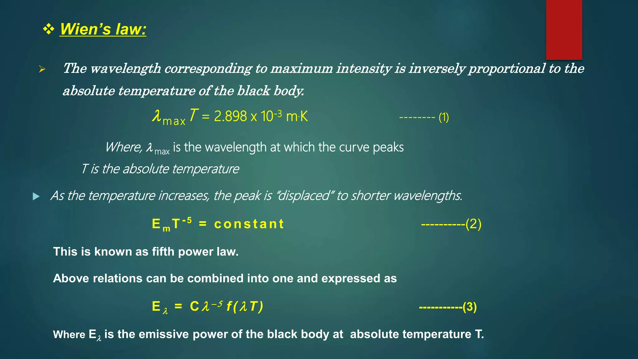  Wien’s law:
 The wavelength corresponding to maximum intensity is inversely proportional to the
absolute temperature of the black body.
lmaxT = 2.898 x 10-3 m.K -------- (1)
Where, l max is the wavelength at which the curve peaks
T is the absolute temperature
 As the temperature increases, the peak is “displaced” to shorter wavelengths.
Em T-5
= const ant ----------(2)
This is known as fifth power law.
Above relations can be combined into one and expressed as
El = C l- 5 f ( lT) -----------(3)
Where El is the emissive power of the black body at absolute temperature T.
 