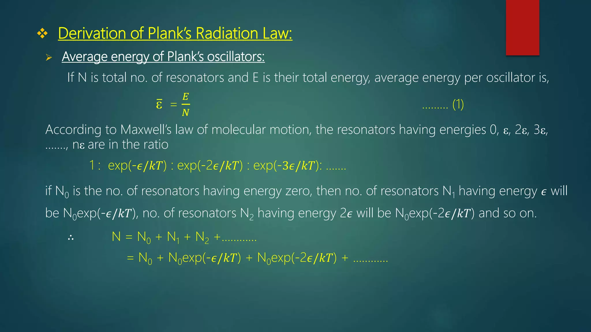  Derivation of Plank’s Radiation Law:
 Average energy of Plank’s oscillators:
If N is total no. of resonators and E is their total energy, average energy per oscillator is,
ε =
𝐸
𝑁
……… (1)
According to Maxwell’s law of molecular motion, the resonators having energies 0, ε, 2ε, 3ε,
……., nε are in the ratio
1 : exp(-𝜖/𝑘𝑇) : exp(-2𝜖/𝑘𝑇) : exp(-3𝜖/𝑘𝑇): …….
if N0 is the no. of resonators having energy zero, then no. of resonators N1 having energy 𝜖 will
be N0exp(-𝜖/𝑘𝑇), no. of resonators N2 having energy 2𝜖 will be N0exp(-2𝜖/𝑘𝑇) and so on.
∴ N = N0 + N1 + N2 +…………
= N0 + N0exp(-𝜖/𝑘𝑇) + N0exp(-2𝜖/𝑘𝑇) + …………
 