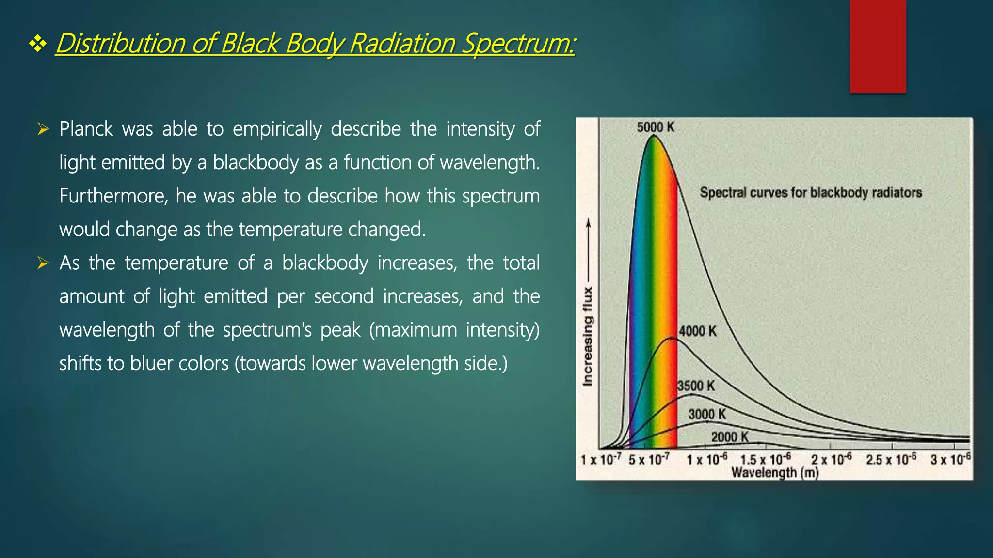  Distribution of Black Body Radiation Spectrum:
 Planck was able to empirically describe the intensity of
light emitted by a blackbody as a function of wavelength.
Furthermore, he was able to describe how this spectrum
would change as the temperature changed.
 As the temperature of a blackbody increases, the total
amount of light emitted per second increases, and the
wavelength of the spectrum's peak (maximum intensity)
shifts to bluer colors (towards lower wavelength side.)
 
