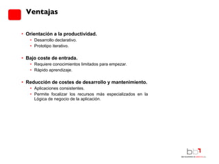 Orientación a la productividad. Desarrollo declarativo. Prototipo iterativo. Bajo coste de entrada. Requiere conocimientos limitados para empezar. Rápido aprendizaje. Reducción de costes de desarrollo y mantenimiento. Aplicaciones consistentes. Permite focalizar los recursos más especializados en la Lógica de negocio de la aplicación. Ventajas 