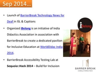 Sep 2014…
• Launch of BarrierBreak Technology News for
Deaf in ISL & Captions
• Organized iBelong is an initiative of India
Didactics Association in association with
BarrierBreak to create a dedicated pavilion
for Inclusive Education at WorldDidac India
2014.
• BarrierBreak Accessibility Testing Lab at
Sequoia::Hack 2014 – Build for Inclusion
 