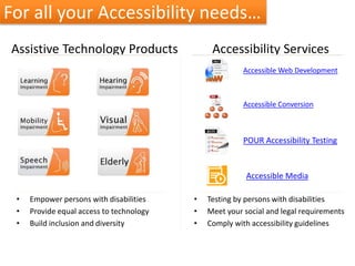 Assistive Technology Products
• Empower persons with disabilities
• Provide equal access to technology
• Build inclusion and diversity
Accessibility Services
• Testing by persons with disabilities
• Meet your social and legal requirements
• Comply with accessibility guidelines
Accessible Web Development
Accessible Conversion
POUR Accessibility Testing
For all your Accessibility needs…
Accessible Media
 