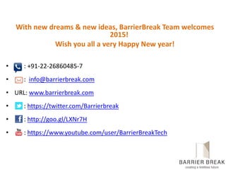 With new dreams & new ideas, BarrierBreak Team welcomes
2015!
Wish you all a very Happy New year!
• : +91-22-26860485-7
• : info@barrierbreak.com
• URL: www.barrierbreak.com
• : https://twitter.com/Barrierbreak
• : http://goo.gl/LXNr7H
• : https://www.youtube.com/user/BarrierBreakTech
 