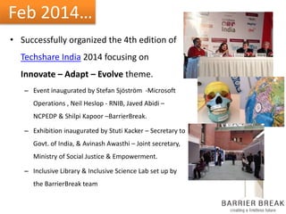 Feb 2014…
• Successfully organized the 4th edition of
Techshare India 2014 focusing on
Innovate – Adapt – Evolve theme.
– Event inaugurated by Stefan Sjöström -Microsoft
Operations , Neil Heslop - RNIB, Javed Abidi –
NCPEDP & Shilpi Kapoor –BarrierBreak.
– Exhibition inaugurated by Stuti Kacker – Secretary to
Govt. of India, & Avinash Awasthi – Joint secretary,
Ministry of Social Justice & Empowerment.
– Inclusive Library & Inclusive Science Lab set up by
the BarrierBreak team
 