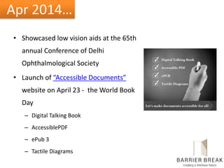 Apr 2014…
• Showcased low vision aids at the 65th
annual Conference of Delhi
Ophthalmological Society
• Launch of “Accessible Documents”
website on April 23 - the World Book
Day
– Digital Talking Book
– AccessiblePDF
– ePub 3
– Tactile Diagrams
 