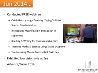Jun 2014…
• Conducted FREE webinars
– Catch them young - Teaching Typing Skills to
Special Needs children
– Introducing Magnification and Speech in
Supernova
– Reading & Writing for Dyslexia and Autism
– Teaching Maths & Science using Tactile Diagrams
– Trouble using Mouse Trackballs & Switches
• Exhibited low vision aids at Eye
Advance/Focus 2014
 