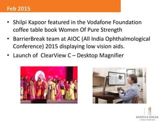 • Shilpi Kapoor featured in the Vodafone Foundation
coffee table book Women Of Pure Strength
• BarrierBreak team at AIOC (All India Ophthalmological
Conference) 2015 displaying low vision aids.
• Launch of ClearView C – Desktop Magnifier
Feb 2015
 
