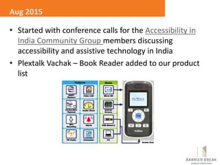 • Started with conference calls for the Accessibility in
India Community Group members discussing
accessibility and assistive technology in India
• Plextalk Vachak – Book Reader added to our product
list
Aug 2015
 