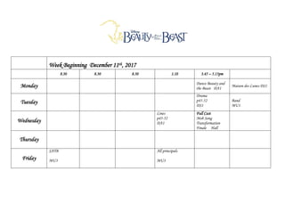 Week Beginning December 11th, 2017
8.30 8.30 8.30 1.10 3.45 – 5.15pm
Monday Dance Beauty and
the Beast DA1
Maison des Lunes DS1
Tuesday
Drama
p45-52
DS1
Band
MU1
Wednesday
Lines
p45-52
DA1
Full Cast
Mob Song
Transformation
Finale Hall
Thursday
Friday
SATB
MU3
All principals
MU3
 