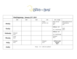 Week Beginning January 22nd, 2018
8.30 8.30 8.30 1.10 3.45 – 5.15pm
Monday
Drama
p97-100 DS1
Dance Be Our
Guest
DA
Home (reprise) into the
Transformation
DS1
Tuesday
Full Cast Hall
Act 1 walk-through
Band
MU1
Wednesday Principals
MU3
Full Cast Hall
Act 2 walk-through
Thursday
SATB
MU3
Principals
MU3
Friday
Principals
MU3
Principals
MU3
Full Cast to 6pm
Sitzprobe
Band
Sunday Drama 11-4 Calls to be confirmed
 