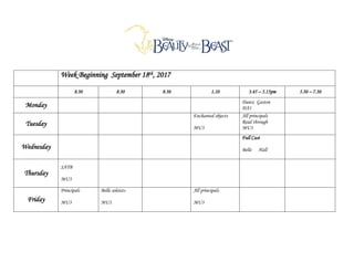 Week Beginning September 18th, 2017
8.30 8.30 8.30 1.10 3.45 – 5.15pm 5.30 – 7.30
Monday Dance Gaston
DA1
Tuesday
Enchanted objects
MU3
All principals
Read through
MU3
Wednesday
Full Cast
Belle Hall
Thursday
SATB
MU3
Friday
Principals
MU3
Belle soloists
MU1
All principals
MU3
 